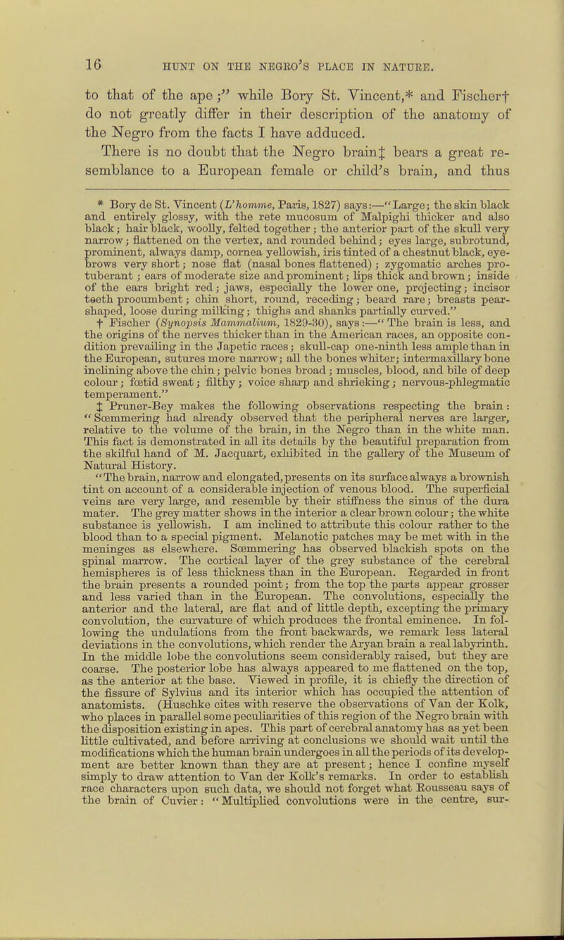 to that of the apewhile Bory St. Vincent,* and Fischerf do not greatly diflfer in their description of the anatomy of the Negro from the facts I have adduced. There is no doubt that the Negro brain J bears a great re- semblance to a European female or child's bi'ain, and thus * Bory de St. Vincent {L'homme, Paris, 1827) says:—Large; tlie skin black and entu-ely glossy, with the rete mucosum of Malpighi thicker and also black; hair black, wooUy, felted together; the anterior jjart of the skull very narrow; flattened on the vertex, and rounded behind; eyes large, subrotund, prominent, always damp, cornea yellowish, iris tinted of a chestnut black, eye- brows very short; nose flat (nasal bones flattened); zygomatic arches pro- tuberant ; ears of moderate size and i^rominent; lips thick and brown; inside of the eai-s bright red; jaws, especially the lower one, projecting; incisor taeth procumbent; chin short, roimd, receding; beard rare; breasts pear- shaped, loose dm-ing milking; thighs and shanks partially curved. f Fischer (Synopsis Mammalium, 1829-30), says:— The brain is less, and the origins of the nerves thicker than in the American races, an opposite con- dition prevailing in the Japetic races; skull-cap one-ninth less ample than in the European, sutures more narrow; all the bones whiter; intermaxillary bone inclining above the chin; pelvic bones broad; muscles, blood, and bile of deep coloui-; foetid sweat; filthy; voice sharp and shrieking; nervous-phlegmatic temperament. X Pruner-Bey makes the following observations respecting the brain:  Soemmering had already observed that the peripheral nerves are larger, relative to the volume of the brain, in the Negro than in the white man. This fact is demonstrated in all its details by the beautiful preparation from the skilful hand of M. Jacquart, exhibited in the gallery of the Museum of Natm-al History. The brain, narrow and elongated, presents on its surface always a brownish tint on account of a considerable injection of venous blood. The superficial veins are very large, and resemble by their stiffness the sinus of the dura mater. The grey matter shows in the interior a clear brown colour; the white substance is yellowish. I am inclined to attribute this colour rather to the blood than to a special pigment. Melanotic patches may be met with in the meninges as elsewhere. Scemmeiing has obsei-ved blackish spots on the spinal marrow. The cortical layer of the grey substance of the cerebral hemispheres is of less thickness than in the European. Eegarded in front the brain presents a rounded point; from the top the pai-ts appear grosser and less varied than in the Em-opean. The convolutions, especially the anterior and the lateral, are flat and of little depth, excepting the primary convolution, the curvature of which produces the fi'ontal eminence. In fol- lowing the undulations fi-om the fr-ont backwards, we remai'k less lateral deviations in the convolutions, which render the Aryan brain a real labyi-inth. In the middle lobe the convolutions seem considerably raised, but they are coarse. The posterior lobe has always appeared to me flattened on the top, as the anterior at the base. Viewed in profile, it is chiefly the dii-ection of the fissui'e of Sylvius and its interior which has occupied the attention of anatomists. (Huschke cites with resei-ve the observations of Van der Kolk, who places in parallel some peculiarities of this region of the Negi-o brain with the disposition existing in apes. This part of cerebral anatomy has as yet been little cultivated, and before arriving at conclusions we should wait until the modifications which the human brain undergoes in all the periods of its develop- ment are better known than they are at present; hence I confine myself simply to draw attention to Van der Kolk's remarks. In order to establish race characters upon such data, we should not forget what Eousseau says of the brain of Cuvier:  Multiplied convolutions were in the centre, sur-