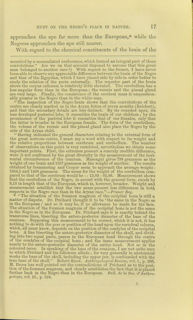 approaclies the ape far more than the European,* while the Negress approaches the ape still nearer. With regard to the chemical constituents of the brain of the mounted by a mammilated exuberance, -wMch formed an integral part of tbese convolutions. Are we on that account disposed to assume that this great man belonged to another race ?) With regard to the former, I have never been able to observe any appreciable difference between the brain of the Negi-o and that of the Egyptian, which I have placed side by side in order better to study the relation of the parts externally. The superior part of the brain above the corpus callosum is relatively little elevated. The cerebelltim has a less angular form than in the European; the vermis and the pineal gland are very large. Finally, the consistence of the cerebral mass is unquestion- ably greater in the Negro than in the white man.  The inspection of the Negro brain shows that the convolutions of the centre are clearly mai'ked as in the Aryan foetus of seven months (Eeichert), and that the secondary details are less distinct. By its rounded apex, its less developed posterior lobe, it resembles the brain of our children; by the prominence of the parietal lobe it resembles that of our females, only that the latter is broader in the European female. The form of the cerebellum, the volume of the vermis and the pineal gland also place the Negro by the side of the Axyan child.  Having indicated the general characters relating to the external form of the great nervous centre, I must say a word with respect to its weight and the relative proportions between cerebrum and cerebellum. The number of observations on this point is very restricted, nevertheless we obtain some important points. First, the extremes present a scarcely credible difference^ were it not confirmed by the great diversity in the measurement of the hori- zontal circumference of the cranium. Mascagni gives 738 gi-ammes as the weight of one brain and 1587 grammes as the weight of another. The resvdts obtained by Soemmering and Cooper seem to approach the average weight: 1354,5 and 1458 grammes. The mean for the weight of the cerebellum com- pared to that of the cerebrum would be : : 13,83 : 85,93. Measui-ement shows that the cerebellum of the Negro, in accord with the general form, excels by 3,13 in length that of the Em-opean, which is, however, broader. Weight and measurement establish that the two sexes present less differences in both respects in the Negro race than in the Aryan race.—Pruner Bey. *  The situation of the foramen magnum of the occipital bone is still a matter of dispute. Dr. Prichard thought it to be ' the same in the Negro as in the Europeanand so it may be, if no allowance be made for the face. The situation of the foramen magnum of the occipital bone is not the same in the Negro as in the European. Dr. Prichard says it is exactly behind the transverse Unes, bisecting the antero-posterior diameter of the base of the craniimi. Supposing this measurement to be correct, which it is not, it has nothing to do with the pose or position of the head upon the vertebral column, which, aU must know, dej)ends on the position of the condyles of the occipital bone. A line bisecting the antero-posterior diameter of the skull, and divid- ing into two equal parts, passes in the European head through the centre of the condyles of the occipital bone; and the same measurement applies nearly to the antero-posterior diameter of the entire head. Not so in the colotu-ed races. In speaking of the base of the craniiim, I am not quite sure to which Prichard and his followers allude ; for very generally in anatomical works the base of the skuU, including the upper jaw, is confounded with the true base of the skull. Robert Knox. Anthropological Review, vol. i., p. 268. M. Broca has well pointed out tlie contradictions of Prichard as to the posi- tion of the foramen magnum, and clearly establishes the fact that it is placed further back in the Negi-o than in the Em-opean. Bull, de la Soc. d'Anthro~ pologie, vol. iii., p. 524. C