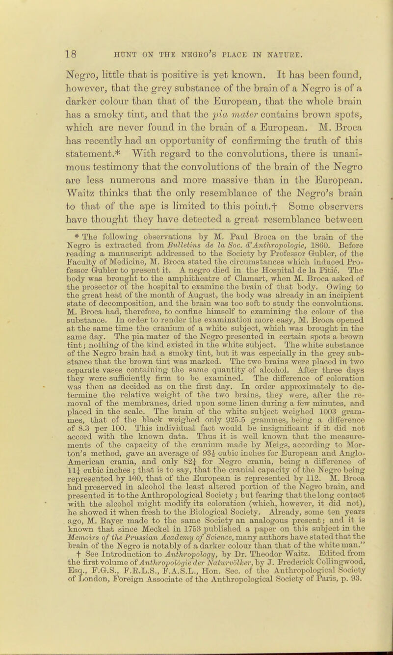 Negro, little that is positive is yet known. It has been found, however, that the grey substance of the brain of a Negro is of a darker colour than that of the European, that the whole brain has a smoky tint, and that the ^Jia. mater contains brown spots, which are never found in the brain of a European. M. Broca has recently had an opportunity of confirming the truth of this statement.* With regard to the convolutions, there is unani- mous testimony that the convolutions of the brain of the Negro are less numerous and more massive than in the European. Waitz thinks that the only resemblance of the Negro's brain to that of the ape is limited to this point.f Some observers have thought they have detected a great resemblance between * The following observations by M. Paul Broca on the brain of the Negro is extracted from Bulletins de la Soc. d'Anthropologie, 1860. Before reading a manuscript addi-essed to the Society by Professor Gubler, of the Faculty of Medicine, M. Broca stated the cii-cumstances which induced Pro- fessor Gubler to jjresent it. A negro died in the Hospital de la Pitie. The body was brought to the amphitheatre of Clamart, when M. Broca asked of the prosector of the hospital to examine the brain of that body. Giving to the great heat of the month of August, the body was ah-eady in an incipient state of decomposition, and the brain was too soft to study the convolutions. M. Broca had, therefore, to confine himself to examining the colour of the substance. In order to render the examination more easy, M. Broca opened at the same time the cranium of a white subject, which was brought in the same day. The pia mater of the Negro presented in certain spots a brown tint; nothing of the kind existed in the white subject. The white substance of the Negro brain had a smoky tint, but it was especially in the gi'ey sub- stance that the brown tint was mai-ked. The two brains were placed in two separate vases containing the same quantity of alcohol. After three days they were sufBciently firm to be examined. The difference of coloration was then as decided as on the first day. In order approximately to de- termine the relative weight of the two brains, they were, after the re- moval of the membranes, di-ied upon some linen dui'ing a few minutes, and placed in the scale. The brain of the white subject weighed 1003 gram- mes, that of the black weighed only 925.5 gi-ammes, being a difference of 8.3 per 100. This individual fact would be insignificant if it did not accord with the known data. Thus it is well known that the measm-e- ments of the capacity of the cranium made by Meigs, according to Mor- ton's method, gave an average of 93^ cubic inches for Em-opean and Anglo- American crania, and only 82^ for Negro crania, being a difference of 11;} cubic inches; that is to say, that the cranial capacity of the Negro being represented by 100, that of the European is represented by 112. M. Broca had preserved in alcohol the least altered portion of the Negro brain, and presented it to the Anthropological Society; but feai-ing that the long contact with the alcohol might modify its coloration (which, however, it did not), he showed it when fresh to the Biological Society. Already, some ten years ago, M. Rayer made to the same Society an analogous present; and it is known that since Meckel in 1753 published a paper on this subject in the Memoirs of the Prussian Academy of Science, many authors have stated that the brain of the Negro is notably of a darker colour than that of the white man. t See Introduction to Anthropology, by Dr. Theodor Waitz. Edited from the fiirst volume of Anthropologic der Naturvdlker,hy J. Frederick Colliugwood, Esq., F.G.S., F.E.L.S., F.A.S.L., Hon. Sec. of the Anthropological Society of London, Foreign Associate of the Anthropological Society of PiU-is, !>. 93.