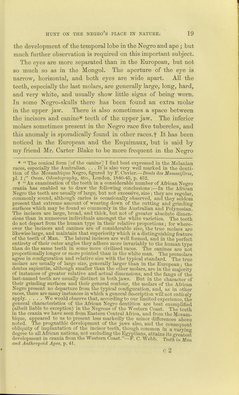 the development of the temporal lobe in the Negro and ape; but much farther observation is required on this important subject. The eyes are more separated than in the Buropoan, but not so much so as in the Mongol. The aperture of the eye is narrow, horizontal, and both eyes are wide apart. All the teeth, especially the last molars, are generally large, long, hard, and very white, and usually show httle signs of being worn. In some Negro-skulls there has been found an extra molar in the upper jaw. There is also sometimes a space between the incisors and canine* teeth of the upper jaw. The inferior molars sometimes present in the Negro race five tubercles, and this anomaly is sporadically found in other races.f It has been noticed in the European and the Esquimaux, but is said by my friend Mr. Carter Blake to be more frequent in the Negro *  The conical form [of the canine] I find best expressed in the Melanian races, especially the Australian. ... It is also very -well marked in the denti- tion of the Mozambique Negro, figui-ed by F. Cuvier.—Dents des Mammiferes, pi. 1; Owen. Odontography, 4to., London, 1840-45, p. 452. f  An examination of the teeth in a considerable number of African Negro crania has enabled us to draw the following conclusions :—In the A&ican Negro the teeth are usually of large, but not excessive, size ; they are regular-, commonly sound, although caries is occasionally obsei-ved, and they seldom present that extreme amount of wearing down of the cutting and grinding surfaces which may be found so commonly in the AustraKan and Polynesian. The incisors are laxge, broad, and thick, but not of greater absolute dimen- sions than in numerous individuals amongst the white varieties. The teeth do not depart from the human type in their relative proportions; for where- ever the incisors and canines are of considerable size, the true molars are likewise large, and maintain that superiority which is a distinguishing feature of the teeth of Man. The lateral incisors are well formed, and iii the perfect entu-ety of their outer angles they adhere more invariably to the human type than do the same teeth in some more civilised races. The canines are not proportionally longer or more pointed than in the white man. The j)remolars agree in configuration and relative size with the typical standard. The true molai-s are usually of large size, generally larger than in the European; the dentes sapientise, although smaller than the other molai's, ai-e in the majority of instances of greater relative and actual dimensions, and the fangs of the last-named teeth are usually distinct in both jaws. But in the character of their grinding sui-faces and their general contour-, the molai-s of the Afi-ican Negro present no depai-tm-e from the typical configuration, and, as in other races, there are many instances in which a general description wiU not entir ely apply We would observe that, according to om- limited experience, the general characteristics of the Afi-ican Negro dentition ai-e best exemplified ^albeit liable to exception) in the Negroes of the Western Coast. The toeth in the crania we have seen from Eastern Central Africa, and from the Mozam- bique, appeared to us_ to present less mai-kedly the minor difierences above noted. The prognathic development of the jaws also, and the consequent obliquity of implantation of the incisor teeth, though common in a vai-yinff degree to all Afi-ican nations, not excluding the Egyptians, attains its greatest development in crania from the Western Coast.—P. C. Webb. Teeth in Man and Anthropoid Apes, p. 41. c 2