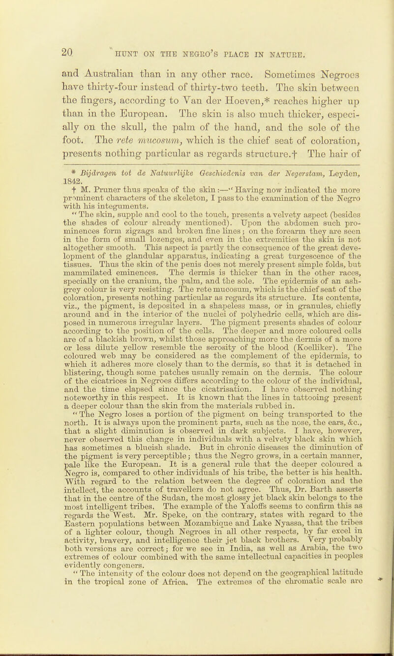 and Australian than in any other race. Sometimes Negroes have thirty-four instead of thirty-two teeth. The skin between the fingers, according to Van der Hoeven,* reaches higher up than in the European. The skin is also much thicker, especi- ally on the skull, the palm of the hand, and the sole of the foot. The rete mucosum, which is the chief seat of coloration, presents nothing particular as regards structure.f The hair of * Bijdragen tot de NatuurlijJce Qeschiedcnis van der Negerstam, Leyden, 1842. f M. Pruner thus speaks of the skin:—*' Having now indicated the more prominent characters of the skeleton, I pass to the examination of the Negro with liis integuments.  The sldn, supple and cool to the touch, presents a velvety aspect (besides the shades of colom- already mentioned). Upon the abdomen such pro- minences form zigzags and broken fine lines; on the forearm they are seen in the form of small lozenges, and even in the extremities the skin is not altogether smooth. This aspect is i^artly the consequence of the great deve- loioment of the glandular apparatus, indicating a great tui'gescence of the tissues. Thus the skin of the penis does not merely present simple folds, but mammilated eminences. The dermis is thicker than in the other races, specially on the cranium, the palm, and the sole. The epidennis of an ash- grey colom* is very resisting. The rete mucosum, which is the chief seat of the coloration, presents nothing particular as regai-ds its structure. Its contents, viz., the pigment, is deposited in a shapeless mass, or in granules, chiefly around and in the interior of the nuclei of polyhedric cells, which are dis- posed in numerous irregular layers. The pigment presents shades of coloiu* according to the position of the cells. The deeper and more colom-ed cells are of a blackish brown, whilst those approaching more the dermis of a more or less dilute yellow resemble the serosity of the blood (Koelliker). The coloured web may be considered as the complement of the epidermis, to which it adheres more closely than to the dermis, so that it is detached in blistering, though some patches usually remain on the dennis. The colom* of the cicatrices in Negi'oes differs according to the coloui- of the individual, and the time elapsed since the cicatrisation. I have observed nothing noteworthy in this respect. It is known that the lines in tattooing present a deeper colour than the skin from the materials rubbed in.  The Negro loses a portion of the pigment on being transported to the north. It is always upon the prominent parts, such as the nose, the ears, &c., that a slight diminution is observed in dark subjects. I have, however, never observed this change in individuals with a velvety black skin which has sometimes a blueish shade. But in chronic diseases the diminution of the pigment is very perceptible; thus the Negro grows, in a certain manner, pale like the Eui-opean. It is a general rule that the deeper colom-ed a Negro is, compared to other individuals of his tribe, the better is his health. With regard to the relation between the degree of coloration and the intellect, the accounts of travellers do not agree. Thus, Dr. Bai-th asserts that in the centre of the Sudan, the most glossy jet black skin belongs to the most intelligent tribes. The example of the Yaloifs seems to confii-m this as regai'ds the West. Mr. Speke, on the contrai-y, states with regai-d to the Eastern populations between Mozambique and Lake Nyassa, that the tribes of a lighter colom', though Negroes in all other respects, by far excel in activity, bravery, and intelligence then- jet black bi'others. Very probably both versions are correct; for we see in India, as well as Arabia, the two extremes of colour combined with the same intellectual capacities in peoples evidently congeners.  The intensity of the colour does not depend on the geogi-aphical latitude in the tropical zone of Africa. The extremes of the chi-omatic scale are