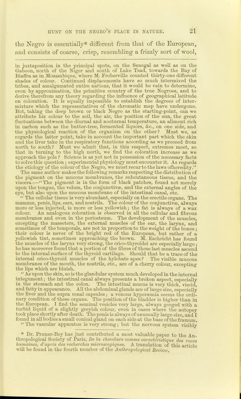the Negro is essentially* difierent from that of the European, and consists of coarse, crisp, resembling a frizzly sort of wool, iu juxtaposition in the ijiincipal spots, on the Senegal as well as on the Gaboon, noith of the Niger and south of Lake Tsad, towards the Bay of Biaffra as in Mozambique, where M. Froberville counted thii-ty-one different shades of coloiir. Continued displacements have so much intermixed the tribes, and amalgamated entire nations, that it would be vain to deteimine, even by approximation, the primitive country of the true Negroes, and to derive therefrom any theory regarding the influence of geographical latitude on coloration. It is equally imj)ossible to establish the degrees of inter- mixtui-e which the representatives of the chromatic map have undergone. But, taking the deep brown or black Negro as the starting-point, can we attribute his colour to the soil, the air, the position of the sun, the great fluctuations between the diurnal and nocturnal temperature, an aliment rich in carbon such as the butter-tree, fermented liquors, &c., on one side, and the physiological reaction of the organism on the other? Must we, as regards the latter point, take in account the important part which the skin and the liver take in the respu-atory functions according as we proceed from north to south? Must we admit that, in this respect, extremes meet, so that in turning to the high north, we find the coloration increase as we approach the pole ? Science is as yet not in possession of the necessary facts to solve this question; expeiimental physiology must encounter it. As regards the etiology of the coloiu- of the Negro, we must recur to the laws ofheredity. The same author makes the following remai-ks respecting the distribution of the pigment on the mucous membranes, the subcutaneous tissue, and the viscera:— The pigment is in the form of black patches, found not merely upon the tongue, the velum, the conjunctivse, and the external angles of the eye, but also upon the mucous membrane of the intestinal canal, etc.  The cellidar tissue is very abundant, especially on the erectile organs. The mammae, penis, hps, ears, and nostrils. The colour of the conjunctivse, always more or less injected, is more or less yellowish; the fat is always of a wax colour. An analogous coloration is observed in all the cellular and fibrous membranes and even in the periosteum. The development of the muscles, excepting the masseters, the external muscles of the ear, the larynx, and sometimes of the temporals, are not in proportion to the weight of the bones; their colour is never of the bright red of the European, but rather of a yellowish tint, sometimes approaching the brown. M. Eschricht has found the muscles of the larynx very strong, the crico-thyroidei are especially large; he has moreover found that a portion of the fibres of these last muscles ascend to the internal surface of the thyroid cartilage. Should that be a trace of the internal crico-thyroid muscles of the hylobate apes ? The visible mucous membranes of the mouth, the nostrils, etc., ai-e of a cherry colour, excepting the lips which are bluish.  As upon the skin, so is the glandvdar system much developed in the internal integument; the intestinal canal always presents a broken aspect, especially in the stomach and the colon. The intestinal mucus is very thick, viscid, and fatty in appearance. All the abdominal glands ai-e of large size, especially the liver and the supra renal capsules; a venous hypercemia seems the ordi- nary condition of these organs. The position of the bladder is higher than in the European. I find the seminal vesicles very large, always gorged with a turbid liquid of a slightly greyish colour, even in cases where the autopsy took place shortly after death. The penis is always of unusually large size, and I found in all bodies a small conical gland on each side at the base of the fi-senum.  The vascular apparatus is very strong; but the nei-vous system visibly * Dr. Pruner-Bey has just contiibuted a most valuable jDaper to the An- thropological Society of Paris, De la chcvelure comme caractdristique des races humaines, d'aprds des rechorches microscopiques. A translation of this ai'ticlo wiU be found in the fourth number of the Anthropological Review,