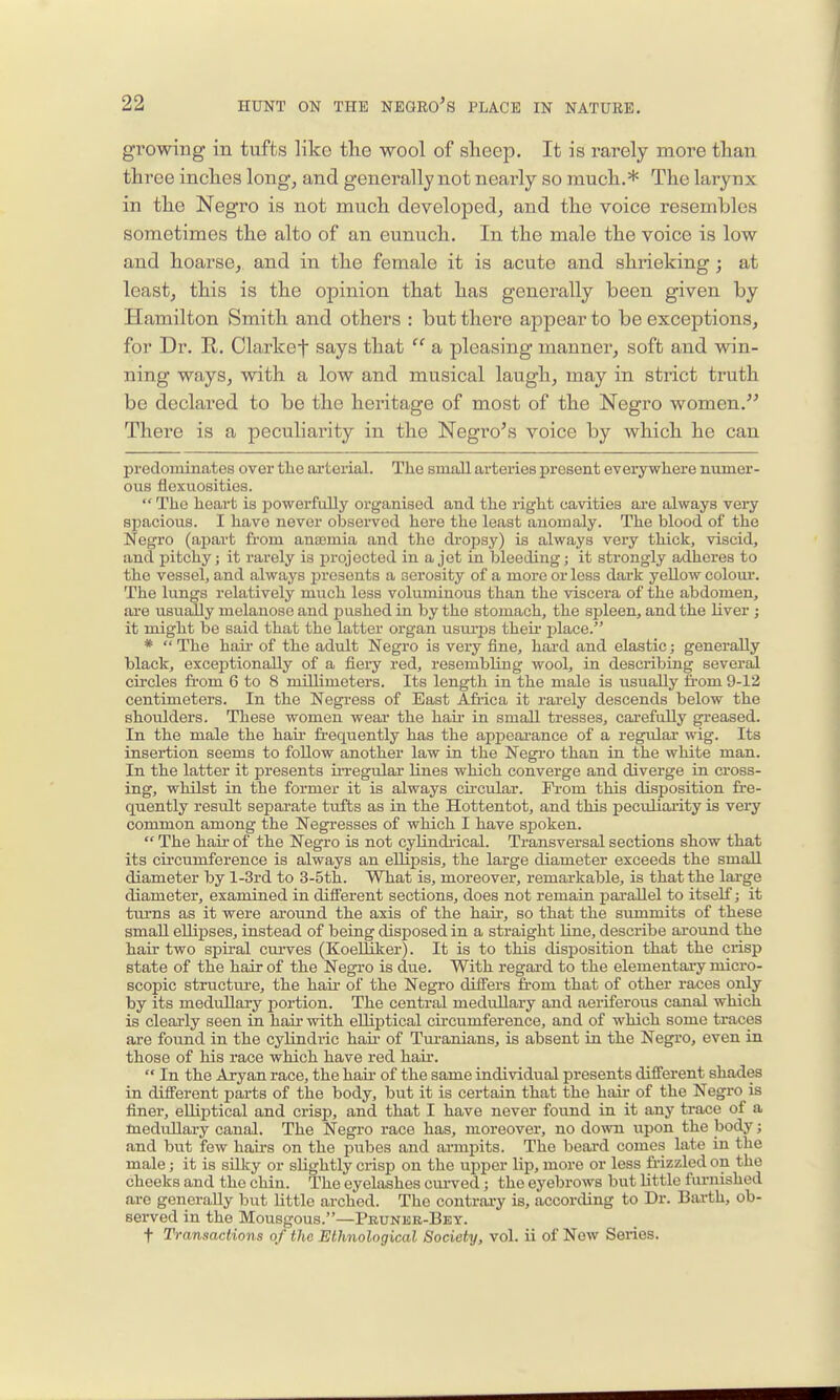 growing in tufts like the wool of sheep. It is rarely more than three inches long, and generally not nearly so much.* The larynx in the Negro is not much developed, and the voice resembles sometimes the alto of an eunuch. In the male the voice is low and hoarse, and in the female it is acute and shrieking; at least, this is the opinion that has generally been given by Hamilton Smith and others : but there appear to be exceptions, for Dr. R. Clarket says that  a pleasing manner, soft and win- ning ways, with a low and musical laugh, may in strict truth be declared to be the heritage of most of the Negro women. There is a peculiarity in the Negroes voice by which he can predominates over tlie arterial. Tlie small arteries present everywliere numer- ous flexuositios.  The heart is ijowerfully organised and the right cavities are always very spacious. I have never observed here the least anomaly. The blood of the Negro (apart fi-om anosmia and the dropsy) is always very thick, viscid, and pitchy; it rarely is projected in a jet in bleeding; it strongly adheres to the vessel, and always presents a serosity of a more or less dark yellow colour. The lungs relatively much less voluminous than the viscera of the abdomen, are usually melanose and pushed in by the stomach, the spleen, and the Uver ; it might be said that the latter organ usurjis their place. *  The hair of the adult Negro is very fine, hai-d and elastic; generally black, exceijtionally of a fiery red, resembling wool, in describing several circles from 6 to 8 millimeters. Its length in the male is usually from 9-12 centimeters. In the Negress of East Afiica it rarely descends below the shoulders. These women wear the hair in small tresses, carefully greased. In the male the hau- fi-equently has the appeai-ance of a regulai* wig. Its insertion seems to follow another law in the Negro than in the white man. In the latter it presents iiTegular lines which converge and diverge in cross- ing, whilst in the former it is always circular. From this disj)Osition fre- quently result separate tufts as in the Hottentot, and this peculiaiity is very common among the Negresses of which I have spoken.  The hair of the Negro is not cylindrical. Transversal sections show that its circumference is always an ellipsis, the large diameter exceeds the small diameter by l-3rd to 3-5tli. What is, moreover, remarkable, is that the lai-ge diameter, examined in different sections, does not remain parallel to itself; it turns as it were around the axis of the haii-, so that the summits of these small ellipses, instead of being disposed in a straight line, describe around the hair two spiral cui-ves (Koelliker). It is to this disposition that the crisp state of the hair of the Negro is due. With regai'd to the elementai-y micro- scopic structm-e, the haii- of the Negro difiTers from that of other races only by its medullary poi-tion. The central medullary and aeriferous canal which is clearly seen in hair with elliptical circumference, and of which some traces are foimd in the cylindric hau- of Turanians, is absent in the Negro, even in those of his race which have red hair.  In the Aryan race, the haii' of the same individual presents different shades in different parts of the body, but it is certain that the hair of the Negro is finer, elliptical and crisp, and that I have never found in it any trace of a medullary canal. The Negro race has, moreover, no down upon the body; and but few hairs on the pubes and armpits. The beard comes late in the male; it is sHlty or slightly crisi) on the upper lip, more or less frizzled on the cheeks and the chin. The eyelashes cui-ved; the eyebrows but little fui'nished are generally but little arched. The contrary is, according to Dr. Earth, ob- served in the Mousgous.—Pruneb-Bey. t Transactions of the Ethnological Society, vol. ii of Now Series.