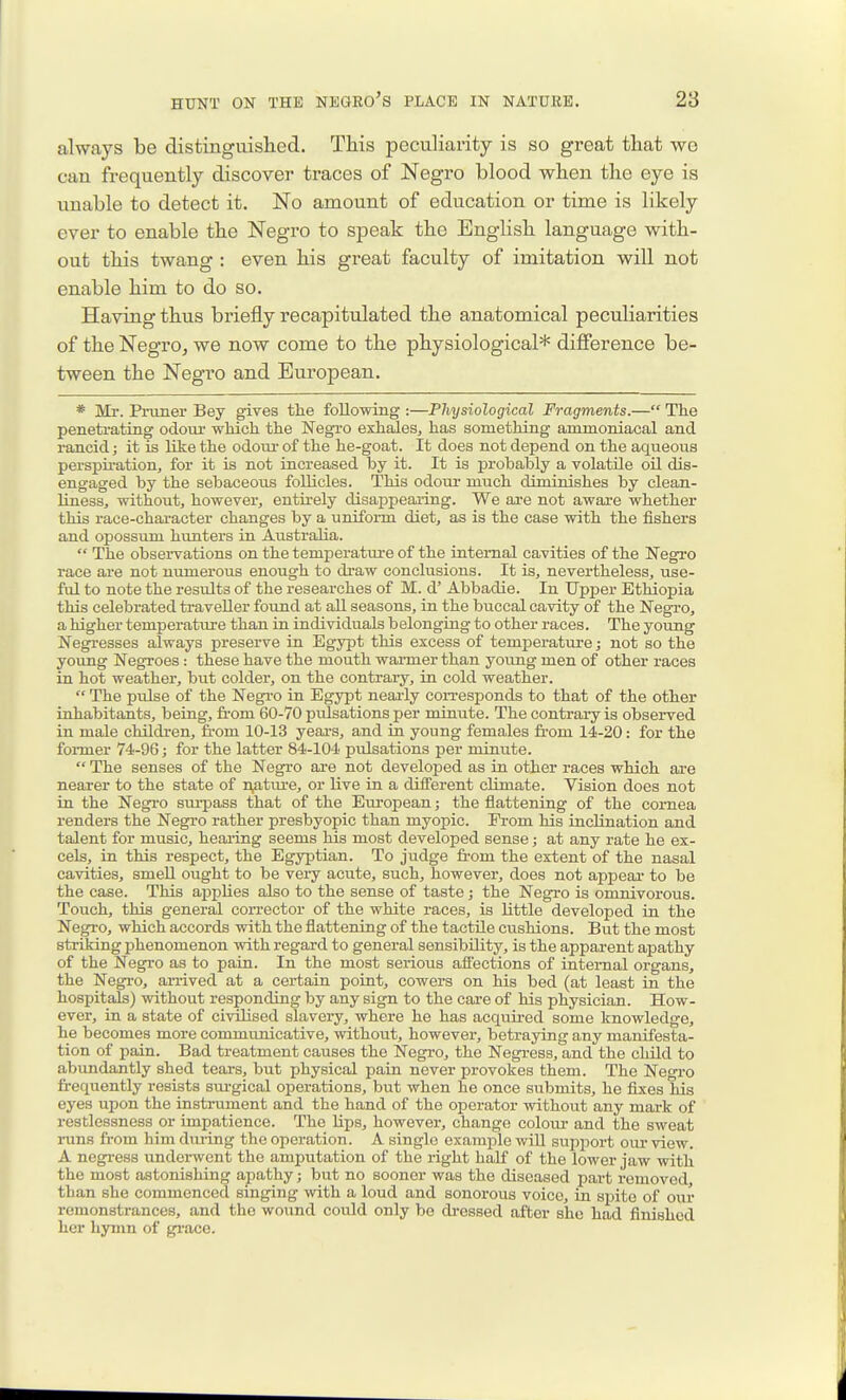 always be distinguislied. Tliis peculiarity is so great that wo can frequently discover traces of Negro blood when the eye is unable to detect it. No amount of education or time is likely ever to enable the Negro to speak the English language with- out this twang : even his great faculty of imitation will not enable him to do so. Having thus briefly recapitulated the anatomical peculiarities of the NegrOj we now come to the physiological* difference be- tween the Negro and European. * Mr. Pruner Bey gives the following :—Physiological Fragments.— The penetrating odour which the Negro exhales, has something ammoniacal and i-ancid; it is like the odom- of the he-goat. It does not depend on the aqueous perspiration, for it is not increased by it. It is probably a volatile oil dis- engaged by the sebaceous follicles. This odour much diminishes by clean- liness, without, however, entirely disappearing. We are not aware whether this race-character changes by a uniform diet, as is the case with the fishers and opossum hunters in Australia.  The observations on the temperature of the internal cavities of the Negro race are not numeroiis enough to di'aw conclusions. It is, nevertheless, use- fid to note the results of the researches of M. d' Abbadie. In Upper Ethiopia this celebrated traveller found at aU seasons, in the buccal cavity of the Negro, a higher temperatiu-e than in individuals b elonging to other races. The young Negresses always preserve in Egypt this excess of temperature; not so the young Negroes: these have the mouth warmer than young men of other races in hot weather, but colder, on the contrary, in cold weather.  The pulse of the Negro in Egypt nearly corresponds to that of the other inhabitants, being, fi-om 60-70 piilsations per minute. The contrary is observed in male children, from 10-13 yeai-s, and in young females fi-om 14-20: for the former 74-96; for the latter 84-104 pulsations per minute.  The senses of the Negro are not developed as in other races which are nearer to the state of n,ature, or live in a different climate. Vision does not in the Negi-o sui-pass that of the European; the flattening of the cornea renders the Negro rather presbyopic than myopic. From his inclination and talent for music, hearing seems his most developed sense; at any rate he ex- cels, in this respect, the Egyptian. To judge fi'om the extent of the nasal cavities, smell ought to be very acute, such, however, does not appear to be the case. This applies also to the sense of taste; the Negro is omnivorous. Touch, this general corrector of the white races, is little developed in the Negro, which accords with the flattening of the tactile cushions. But the most striking phenomenon with regard to general sensibility, is the apparent apathy of the Negro as to pain. In the most seriotis affections of internal organs, the Negi-o, arrived at a certain point, cowers on his bed (at least in the hospitals) without responding by any sign to the care of his physician. How- ever, in a state of civilised slavery, where he has acquii-ed some knowledge, he becomes more communicative, without, however, betraying any manifesta- tion of pain. Bad treatment causes the Negro, the Negi-ess, and the child to abundantly shed tears, but physical pain never provokes them. The Negro frequently resists sm-gical operations, but when he once submits, he fixes his eyes upon the instrument and the hand of the operator without any mark of restlessness or impatience. The lips, however, change colour- and the sweat runs fi-om him dui-ing the operation. A single exami^le will support our view. A negress underwent the amputation of the right half of the lower jaw with the most astonishing apathy; but no sooner was the diseased pai-t removed than she commenced singing with a loud and sonorous voice, in spite of our remonstrances, and the wound coixld only bo di-cssed after she had finished her hymn of grace.