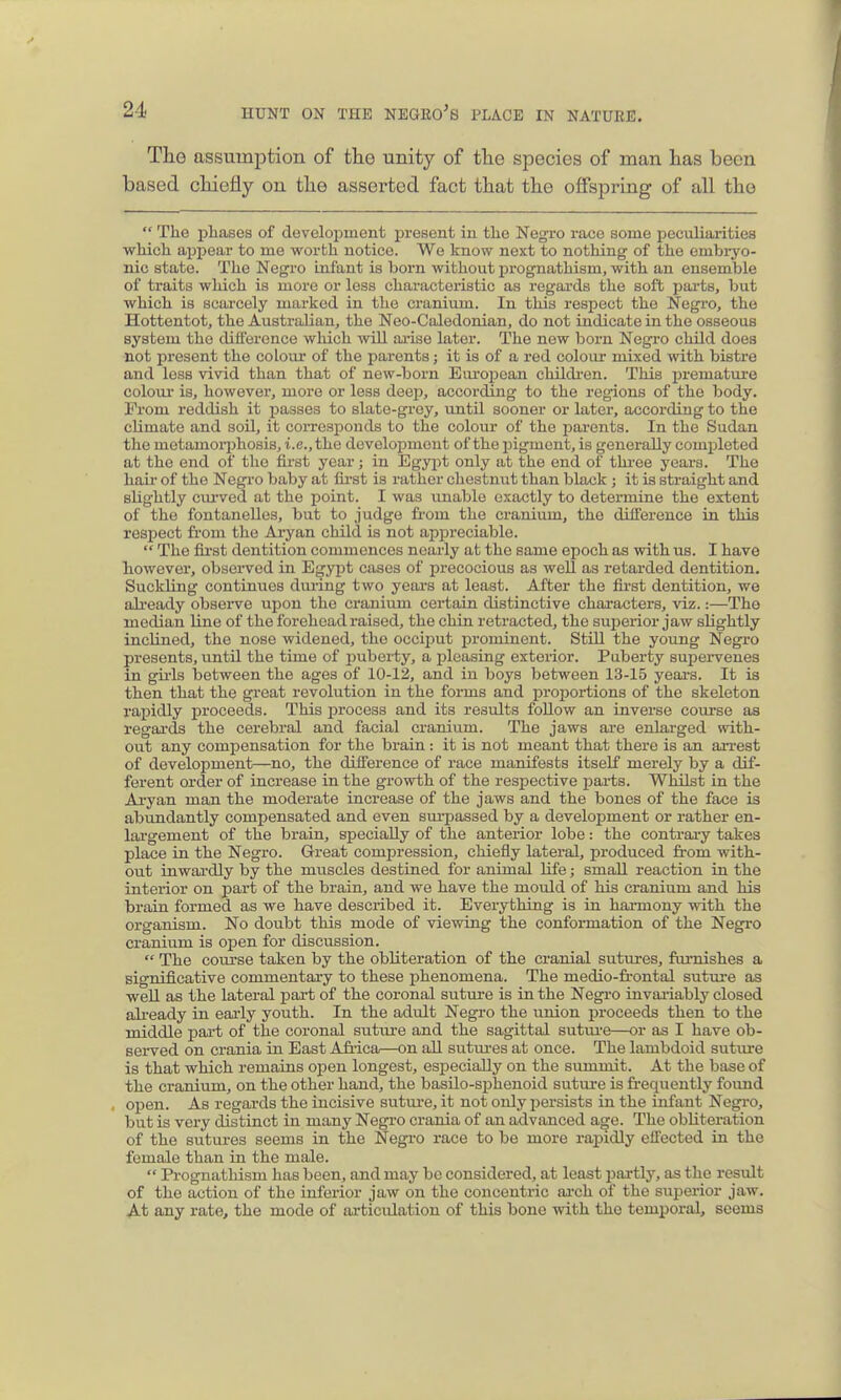 The assumption of the unity of the species of man has been based chiefly on the asserted fact that the offspring of all the  The phases of develoiDinent present in the Negro race some peculiarities which appear to me worth notice. We know next to nothing of the embiyo- nic state. The Negro infant is born without prognathism, with an ensemble of traits which is more or less characteristic as regards the soft j^arts, but which is scarcely marked in the cranium. In this respect the Negi'o, the Hottentot, the Australian, the Neo-Caledonian, do not indicate in the osseous system the difference which will arise later. The new born Negro child does not present the colom- of the parents; it is of a red coloui- mixed with bistre and less vivid than that of new-born Eiu-opean childi-en. This i^remature colour is, however, more or less deep, according to the regions of the body. From reddish it passes to slate-grey, until sooner or later, according to the climate and soil, it coiTCsponds to the colour of the parents. In the Sudan the metamoi'phosis, i.e., the development of the ingment, is generally completed at the end of the first year; in Egypt only at the end of thi-ee years. The hair of the Negro baby at fii'st is rather chestnut than black ; it is straight and slightly curved at the point. I was unable exactly to determine the extent of the fontanelles, but to judge fi-om the cranium, the difference in this respect from the Aryan child is not appreciable.  The fii-st dentition commences nearly at the same epoch as with us. I have however, observed in Egypt cases of precocious as well as retarded dentition. Suckling continues during two years at least. After the fii-st dentition, we ah-eady observe upon the cranium certain distinctive characters, viz.:—The median line of the forehead raised, the chin retracted, the superior jaw slightly inclined, the nose widened, the occiput prominent. Still the young Negro presents, until the time of 2)uberty, a pleasing exterior. Puberty supervenes in gii-ls iDetween the ages of 10-12, and in boys between 13-15 yeai-s. It is then that the great revolution in the forms and proportions of the skeleton rapidly proceeds. This j)rocess and its results foUow an inverse course as regai-ds the cerebral and facial cranium. The jaws are enlarged with- out any compensation for the brain : it is not meant that there is an arrest of development—no, the difference of race manifests itself merely by a dif- ferent order of increase in the growth of the respective parts. Whilst in the Aryan man the moderate increase of the jaws and the bones of the face is abundantly compensated and even sm-passed by a development or rather en- largement of the brain, specially of the anterior lobe: the contrary takes place in the Negro. Great compression, chiefly lateral, produced from with- out inwardly by the muscles destined for animal life; small reaction in the interior on part of the brain, and we have the mould of his cranium and his brain formed as we have described it. Everything is in harmony with the organism. No doubt this mode of viewing the conformation of the Negro cranium is open for discussion.  The course taken by the obliteration of the cranial sutures, famishes a significative commentary to these phenomena. The medio-frontal sutm-e as well as the lateral part of the coronal suture is in the Negro invariably closed ali-eady in eai'ly youth. In the adidt Negro the union proceeds then to the middle part of the coronal sutiu-e and the sagittal sutui'e—or as I have ob- served on crania in East Afiica—on all sutm-es at once. The lambdoid suture is that which remains open longest, especially on the summit. At the base of the cranium, on the other hand, the basilo-sphenoid suture is frequently found , open. As regards the incisive sutm-e, it not only persists in the infant Negro, but is very distinct in many Negro crania of an advanced age. The obliteration of the sutures seems in the Negro race to be more rapidly effected in the female than in the male.  Pi-ognathism has been, and may be considered, at least partly, as the result of the action of the inferior jaw on the concentric ai'ch of the superior jaw. At any rate, the mode of articulation of this bone with the temporal, scorns