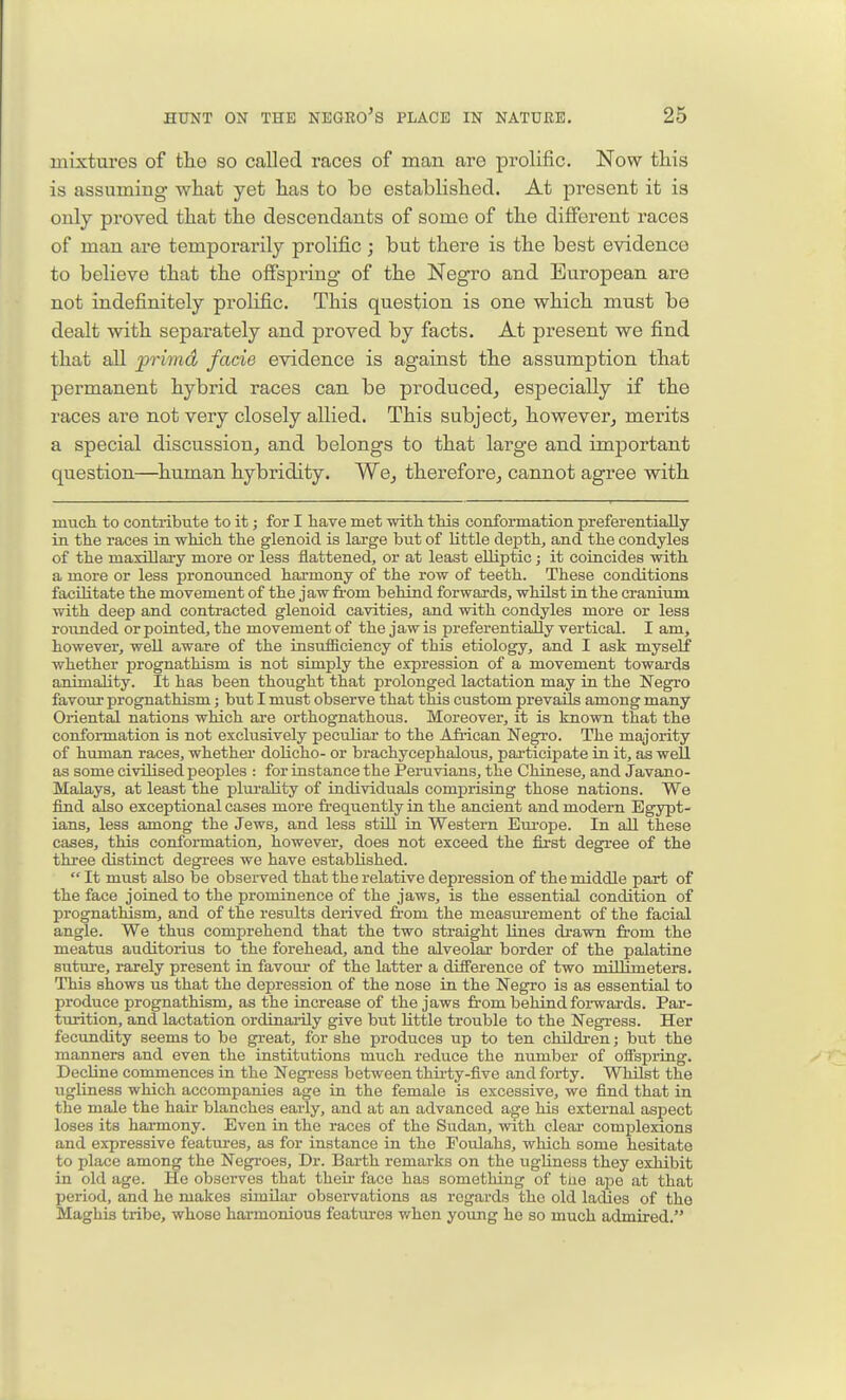 mixtures of tlie so called races of man are prolific. Now this is assuming what yet has to be established. At present it is not indefinitely proHfic. This question is one which must be races are not very closely allied. This subject, however, merits a special discussion, and belongs to that large and important question—^human hybridity. We, therefore, cannot agree with much to contribute to it; for I have met with this conformation preferentially in the races in -which the glenoid is large but of little depths and the condyles of the maxillary more or less flattened, or at least elliptic; it coincides with a more or less j)ronounced harmony of the row of teeth. These conditions facilitate the movement of the jaw fi:om behind forwards, whilst in the cranium with deep and contracted glenoid cavities, and with condyles more or less rounded or pointed, the movement of the jaw is preferentially vertical. I am, however, well aware of the insufficiency of this etiology, and I ask myself whether prognathism is not simply the expression of a movement towards animality. It has been thought that prolonged lactation may in the Negro favour prognathism; but I must observe that this custom prevails among many Oriental nations which are orthognathous. Moreover, it is known that the conformation is not exclusively peculiar to the African Negro. The majority of human races, whether dolicho- or brachycephalous, participate in it, as well as some civilised peoples : for instance the Peruvians, the Chinese, and Javano- Malays, at least the plui-ality of individuals comprising those nations. We find also exceptional cases more frequently in the ancient and modern Egypt- ians, less among the Jews, and less still in Western Europe. In all these cases, this conformation, however, does not exceed the first degree of the three distinct degrees we have established.  It must also be observed that the relative depression of the middle part of the face joined to the prominence of the jaws, is the essential condition of prognathism, and of the results derived fr-om the measurement of the facial angle. We thus comprehend that the two straight lines drawn from the meatus auditorius to the forehead, and the alveolar border of the palatine suture, rarely present in favom* of the latter a difference of two millimeters. This shows us that the depression of the nose in the Negro is as essential to produce prognathism, as the increase of the jaws from behind forwards. Par- turition, and lactation ordinaiily give but little trouble to the Negress. Her fecundity seems to be great, for she produces up to ten children; but the manners and even the institutions much reduce the number of offspring. Decline commences in the Negi-ess between thii-ty-five and forty. Whilst the ugliness which accompanies age in the female is excessive, we find that in the male the hair blanches eariy, and at an advanced age his external aspect loses its harmony. Even in the races of the Sudan, with clear complexions and expressive features, as for instance in the Poulaha, which some hesitate to place among the Negroes, Dr. Barth remarks on the ugliness they exhibit in old age. He observes that theu- face has something of the ape at that period, and he makes simUar observations as regards the old ladies of the Maghis tribe, whose harmonious features when young he so much admired.