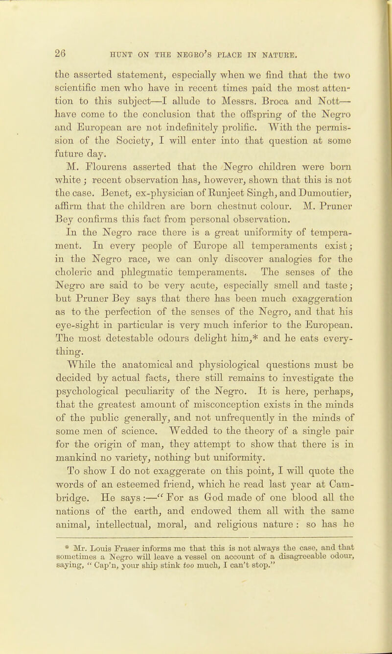 the asserted statement, especially when we find that the two scientific men who have in recent times paid the most atten- tion to this subject—I allude to Messrs. Broca and Nott— have come to the conclusion that the ofi'siDring of the Negro and European are not indefinitely prolific. With the permis- sion of the Society, I will enter into that question at some future day. M. Flourens asserted that the Negro children were born white ; recent observation has, however, shown that this is not the case. Benet, ex-physician of Runjeet Singh, and Dumoutier, afl&rm that the children are born chestnut colour. M. Pruner Bey confirms this fact from personal observation. In the Negro race there is a great uuifoi'mity of tempera- ment. In every people of Europe all temperaments exist; in the Negro race, we can only discover analogies for the choleric and phlegmatic temperaments. The senses of the Negro are said to be very acute, especially smell and taste; but Pruner Bey says that there has been much exaggeration as to the perfection of the senses of the Negro, and that his eye-sight in particular is veiy much inferior to the European. The most detestable odours delight him,* and he eats every- thing. While the anatomical and physiological questions must be decided by actual facts, there still remains to investigate the psychological peculiarity of the Negro. It is here, perhaps, that the greatest amount of misconception exists in the minds of the public generally, and not unfrequently in the minds of some men of science. Wedded to the theory of a single pair for the origin of man, they attempt to show that there is in mankind no variety, nothing but uniformity. To show I do not exaggei-ate on this point, I will quote the words of an esteemed friend, which he read last year at Cam- biidge. He says:— For as God made of one blood all the nations of the earth, and endowed them all with the same animal, intellectual, moral, and religious nature : so has he * Mr. Lotiis Fraser informs me that this is not always the case, and that sometimes a Negro will leave a vessel on account of a disagreeable odovir, saying,  Cap'n, your ship stink too much, I can't stop.