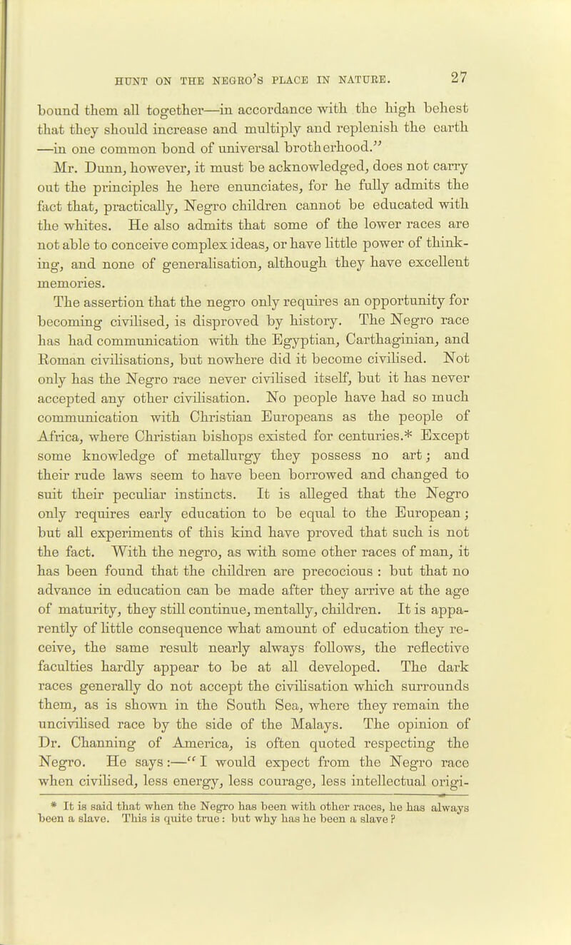 bound them all together—in accordance with the high behest that they should increase and multiply and replenish the earth —in one common bond of universal brotherhood. Mr. Dunn, however, it must be acknowledged, does not carry out the pi'inciples he here enunciates, for he fully admits the fact that, practically, Negro children cannot be educated with the whites. He also admits that some of the lower races are not able to conceive complex ideas, or have little power of think- ing, and none of generalisation, although they have excellent memories. The assertion that the negro only requires an opportunity for becoming civilised, is disproved by history. The Negro race has had communication with the Egyptian, Carthaginian, and Roman civilisations, but nowhere did it become civilised. Not only has the Negro race never civihsed itself, but it has never accepted any other civilisation. No people have had so much communication with Christian Europeans as the people of Africa, where Chi'istian bishops existed for centuries.* Except some knowledge of metallurgy they possess no art; and their rude laws seem to have been borrowed and changed to suit their peculiar instincts. It is alleged that the Negro only requires early education to be equal to the European; but all experiments of this kind have proved that such is not the fact. With the negro, as with some other races of man, it has been found that the children are precocious : but that no advance in education can be made after they ai'rive at the age of maturity, they still continue, mentally, children. It is appa- rently of Httle consequence what amount of education they re- ceive, the same result nearly always follows, the reflective faculties hardly appear to be at all developed. The dark races generally do not accept the civilisation which surrounds them, as is shown in the South Sea, where they remain the uncivilised race by the side of the Malays. The opinion of Dr. Channing of America, is often quoted respecting the Negro. He says:— I would expect from the Negro race when civihsed, less energy, less courage, less intellectual origi- * It is said that when the Neg^'O has been with other races, he has always been a slave. This is quite true: but why has he been a slave ?