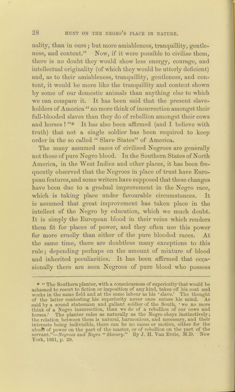 ualityj than in ours; but more amiabloness, tranquillity, gentle- ness, and content. Now, if it were possible to civilise tliem, there is no doubt they would show less energy, courage, and intellectual originality (of which they would be utterly deficient) and, as to their amiableness, tranquillity, gentleness, and con- tent, it would be more like the tranquillity and content shown by some of our domestic animals than anything else to which we can compare it. It has been said that the present slave- holders of America  no more think of insurrection amongst their full-blooded slaves than they do of rebellion amongst their cows and horses ! * It has also been aflfirmed (and I beheve with truth) that not a single soldier has been required to keep order in the so called  Slave States of America. The many assumed cases of civilised Negroes are generally not those of pure Negro blood. In the Southern States of North America, in the West Indies and other places, it has been fre- quently observed that the Negroes in place of trust have Euro- pean features, and some writers have supposed that these changes have been due to a gradual improvement in the Negro race, which is taking place under favourable circumstances. It is assumed that great improvement has taken place in the intellect of the Negro by education, which we much doubt. It is simply the European blood in their veins which renders them fit for places of power, and they often use this power far more cruelly than either of the pure blooded races. At the same time, there are doubtless many exceptions to this rule; dependiug perhaps on the amount of mixture of blood and inherited peculiarities. It has been affirmed that ocpa- sionally there are seen Negroes of pure blood who possess *  The Southern planter, with a consciousness of superiority that would be ashamed to resort to fiction or imposition of any kind, takes olF his coat and works in the same field and at the same labom- as his ' slave.' The thought of the latter contesting his superiority never once enters his mind. As .said by a sound statesman and gallant soldier of the South, ' we no more think of a Negro insurrection, than we do of a rebellion of our cows and horses.' The planter rules as natm-aUy as the Negro obeys instinctively; the relation between them is natui'al, harmonious, and necessaiy, and tlieir interests being indivisible, there can be no cause or motive, either for the abu^ of power on the part of the master, or of rebellion on the part of the sei-vant.—Negroes and Negro  Slavery. By J. H. Van Evrie, M.D. New York, 1861, p. 29.