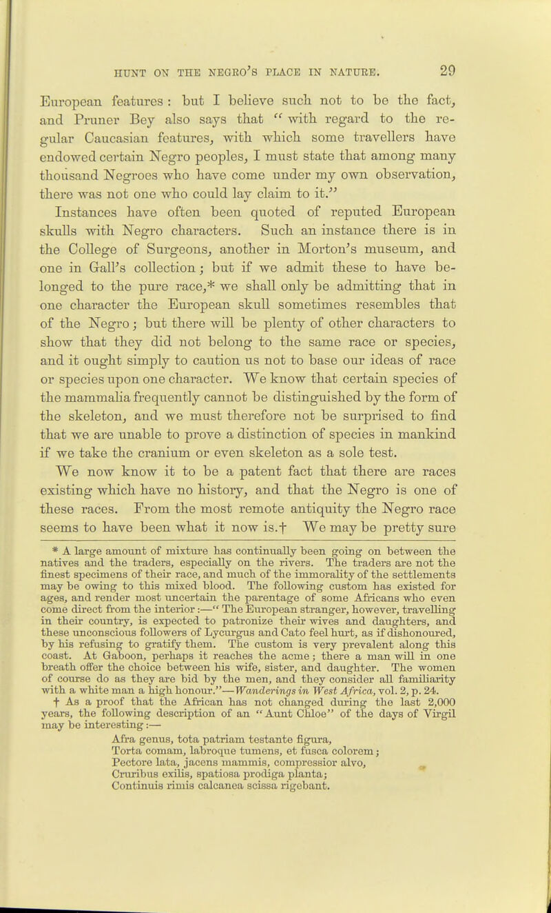 European features : but I believe sucli not to be the fact, and Pruner Bey also says that  with regard to the re- gular Caucasian features, with which some travellers have endowed certain Negro peoples, I must state that among many thousand Negroes who have come under my own observation, there was not one who could lay claim to it. Instances have often been quoted of reputed European skulls with Negro characters. Such an instance there is in the College of Surgeons, another in Morton^s museum, and one in GalPs collection; but if we admit these to have be- longed to the pure race,* we shall only be admitting that in one character the European skull sometimes resembles that of the Negro; but there will be plenty of other characters to show that they did not belong to the same race or species, and it ought simply to caution us not to base our ideas of race or species upon one character. We know that certain species of the mamraaha frequently cannot be distinguished by the form of the skeleton, and we must therefore not be surprised to find that we are unable to prove a distinction of species in mankind if we take the cranium or even skeleton as a sole test. We now know it to be a patent fact that there are races existing which have no history, and that the Negro is one of these races. From the most remote antiquity the Negro race seems to have been what it now is.f We maybe pretty sure * A large amount of mixture has continually been going on between the natives and the traders, especially on the rivers. The traders are not the finest specimens of their race, and much of the immorality of the settlements may be owing to this mixed blood. The following custom has existed for ages, and render most uncertain the parentage of some Africans who even come direct from the interior:— The European stranger, however, travelling in their country, is expected to patronize their wives and daughters, and these unconscious followers of Lycurgus and Cato feel hurt, as if dishonom-ed, by his refusing to gratify them. The custom is very prevalent along this coast. At Gaboon, perhaps it reaches the acme; there a man will in one breath offer the choice between his wife, sister, and daughter. The women of course do as they are bid by the men, and they consider all familiarity with a white man a high honour.—Wanderings in West Africa, vol. 2, p. 24. t As a proof that the African has not changed during the last 2,000 years, the following description of an  Aunt Chloe of the days of Virgil may be interesting:— Afra genus, tota patriam testante figura, Torta comam, labroque tumens, et fusca colorem j Pectore lata, jacens mammis, compressior alvo, Cniribus exilis, spatiosa jn'odiga plantaj Continuis riniis colcanea scissa rigebant.