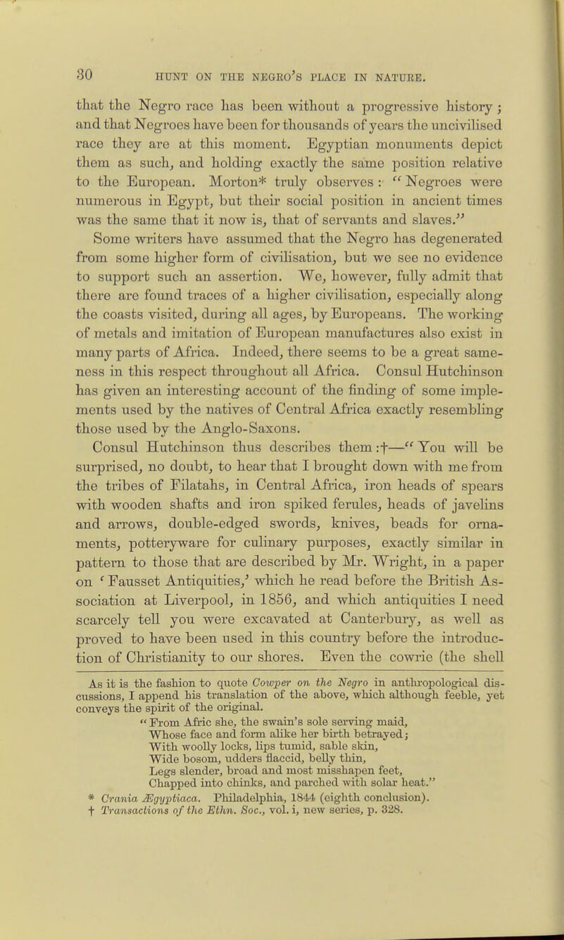 that tlie Negro I'ace has been without a progressive history ; and that Negroes have been for thousands of years the uncivilised race they are at this moment. Egyptian monuments depict them as such^ and holding exactly the same position relative to the European. Morton* truly observes :  Negroes were numerous in Egypt, but their social position in ancient times was the same that it now is, that of servants and slaves.'''' Some writers have assumed that the Negro has degenerated from some higher form of civilisation, but we see no evidence to support such an assertion. We, however, fully admit that there are found traces of a higher civilisation, especially along the coasts visited, during all ages, by Europeans. The working of metals and imitation of European manufactures also exist in many pai-ts of Africa. Indeed, there seems to be a great same- ness in this respect throughout all Africa. Consul Hutchinson has given an interesting account of the finding of some imple- ments used by the natives of Central Africa exactly resembling those used by the Anglo-Saxons. Consul Hutchinson thus describes them if— You -will be surprised, no doubt, to hear that I brought down with me from the tribes of Eilatahs, in Central Africa, iron heads of spears with wooden shafts and iron spiked ferules, heads of javeUns and arrows, double-edged swords, knives, beads for oma- mentSj potteryware for culinary purposes, exactly similar in pattern to those that are described by Mr. Wright, in a paper on ' Eausset Antiquities,' which he read before the British As- sociation at Liverpool, in 1856, and which antiquities I need scarcely tell you were excavated at Canterbmy, as well as proved to have been used in this country before the introduc- tion of Christianity to our shores. Even the cowrie (the shell As it ia the fasHon to quote Cow;per on the Negro in anthi'opological dis- cussions, I append his translation of the above, which although feeble, yet conveys the spirit of the original.  Prom Afi.ic she, the swain's sole serving maid. Whose face and fonn alike her birth betrayed j With woolly locks, lips tumid, sable skin. Wide bosom, udders flaccid, beUy thin. Legs slender, broad and most misshapen feet. Chapped into chinks, and parched with solar heat. * Crania JEgyptiaca. Philadelphia, 1844 (eighth conclusion), f Transactions of the Ethn. Soc, vol. i, new series, p. 328.