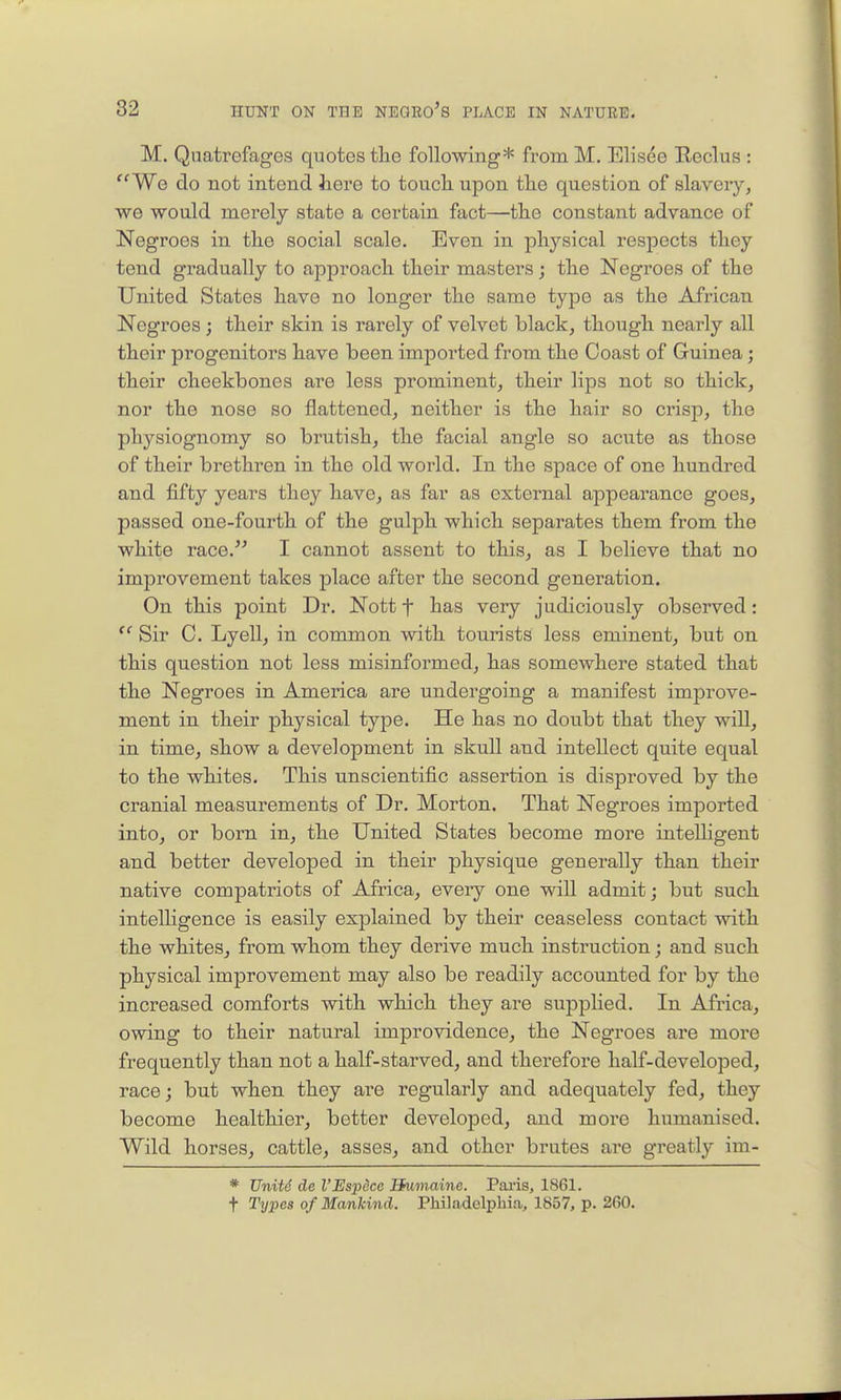 M. Qiiatrefages quotes the following* from M. Elisee Reclus : ''We do not intend here to toucli upon the question of slavery, ■we would merely state a certain fact—the constant advance of Negroes in the social scale. Even in physical respects they tend gradually to approach their masters; the Negroes of the United States have no longer the same type as the African Negroes ; their skin is rarely of velvet black, though nearly all their progenitors have been imported from the Coast of Guinea; their cheekbones are less prominent, their lips not so thick, nor the nose so flattened, neither is the hair so crisp, the physiognomy so brutish, the facial angle so acute as those of their brethren in the old world. In the space of one hundred and fifty years they have, as far as external appearance goes, passed one-foui'th of the gulph which separates them from the white race. I cannot assent to this, as I believe that no improvement takes place after the second generation. On this point Dr. Nott f has very judiciously observed:  Sir C. Lyell, in common with tourists less eminent, but on this question not less misinformed, has somewhere stated that the Negroes in America are undergoing a manifest improve- ment in their physical type. He has no doubt that they will, in time, show a development in skull and intellect quite equal to the whites. This unscientific assertion is disproved by the cranial measurements of Dr. Morton. That Negroes imported into, or born in, the United States become more intelligent and better developed in their physique generally than their native compatriots of Africa, eveiy one will admit; but such intelligence is easily explained by their ceaseless contact with the whites, from whom they derive much instruction; and such physical improvement may also be readily accounted for by the increased comforts with which they are supplied. In Africa, owing to their natural improvidence, the Negroes are more frequently than not a half-starved, and therefore half-developed, race; but when they are regularly and adequately fed, they become healthier, better developed, and more humanised. Wild horses, cattle, asses, and other brutes ai'e greatly im- * UnUd de I'Espdcc Humaine. Pai-is, 1861. t Types of Mankind. Philadelphia, 1857, p. 260.