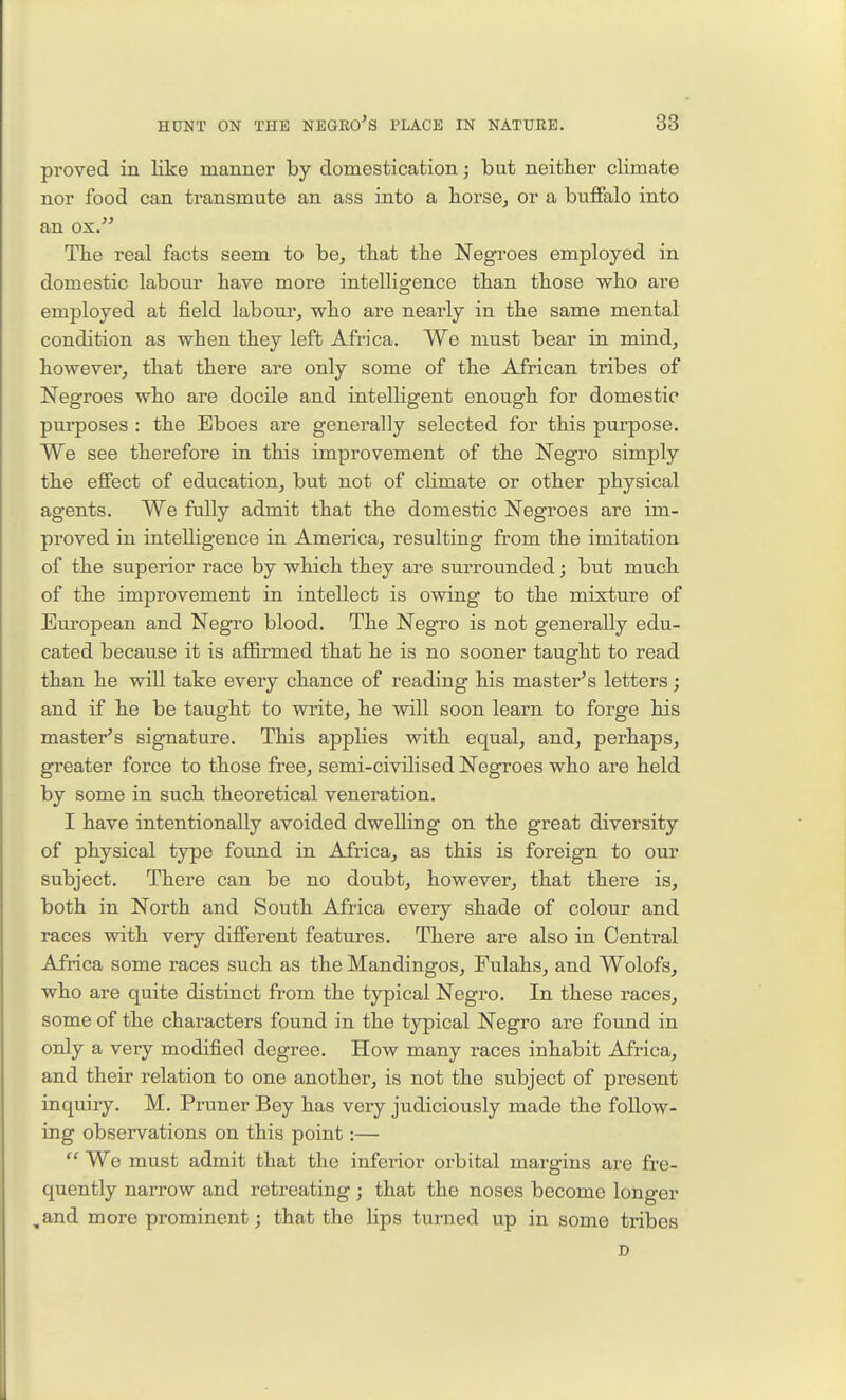 proved in like manner by domestication; but neither climate nor food can ti-ansmute an ass into a horse^ or a buffalo into an ox. The real facts seem to be, that the Negroes employed in domestic labour have more intelligence than those who are employed at field labour, who are nearly in the same mental condition as when they left Africa. We must bear in mind, however, that there are only some of the African tribes of Negroes who are docile and intelligent enough for domestic pui-poses : the Eboes are generally selected for this purpose. We see therefore in this improvement of the Negro simply the effect of education, but not of cHmate or other physical agents. We fully admit that the domestic Negroes are im- proved in intelligence in America, resulting from the imitation of the superior race by which they are surrounded j but much of the improvement in intellect is owing to the mixture of European and Negro blood. The Negro is not generally edu- cated because it is affirmed that he is no sooner taught to read than he will take every chance of reading his master^s letters; and if he be taught to write, he will soon learn to forge his master^s signature. This appUes with equal, and, perhaps, greater force to those free, semi-civilised Negroes who are held by some in such theoretical veneration. I have intentionally avoided dwelling on the great diversity of physical type found in Africa, as this is foreign to our subject. There can be no doubt, however, that there is, both in North and South Africa every shade of colour and races with very different features. There are also in Central Africa some races such as the Mandingos, Fulahs, and Wolofs, who are quite distinct from the typical Negro. In these races, some of the characters found in the typical Negro are found in only a very modified degree. How many races inhabit Africa, and their relation to one another, is not the subject of present inquiry. M. Pruner Bey has very judiciously made the follow- ing observations on this point:—  We must admit that the inferior orbital margins are fre- quently narrow and retreating; that the noses become longer ,and more prominent; that the lips turned up in some tribes D