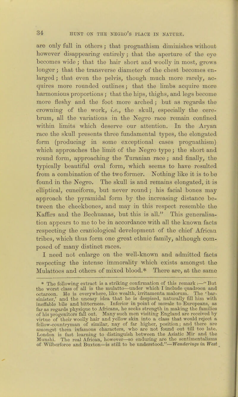 are only full in others; that prognathism diminishes without however disappearing entirely; that the aperture of the eye becomes wide ; that the hair short and woolly in most, grows longer; that the transverse diameter of the chest becomes en- larged ; that even the pelvis, though much more rarely, ac- quires more rounded outlines; that the limbs acquire more harmonious proportions ; that the hips, thighs, and legs become more fleshy and the foot more arched; but as regards the crowning of the work, i.e., the skull, especially the cere- brum, all the variations in the Negro race remain confined within limits which deserve our attention. In the Aryan race the skull presents three fundamental types, the elongated form (producing in some exceptional cases prognathism) which approaches the limit of the Negro type; the short and round form, approaching the Turanian race; and finally, the typically beautiful oval form, which seems to have resulted from a combination of the two former. Nothing like it is to be found in the Negro. The skull is and remains elongated, it is elliptical, cuneiform, but never round; his facial bones may approach the pyramidal form by the increasing distance be- tween the cheekbones, and may in this respect resemble the Kaffirs and the Bechuanas, but this is all.'-' This generalisa- tion appears to me to be in accordance with all the known facts respecting the craniological development of the chief African tribes, which thus form one great ethnic family, although com- posed of many distinct races. I need not enlarge on the well-known and admitted facts respecting the intense immorality which exists amongst the Mulattoes and others of mixed blood.* There are, at the same * The following extract is a sti-iking confirmation of this remark :— But the worst class of all is tlie mulatto—imder wMch I include quadi-oon and octaroon. He is everywhere, like wealth, irritamenta malorum. The 'bar- sinister,' and the uneasy idea that he is despised, natiu-ally fill him with ineffable bile and bitterness. Inferior in point of morale to Eiu'opeans, as far as regards physiqtie to Afi-icans, he seeks strength in making the famUies of his progenitors fall out. Many such men visiting England are received by virtue of their woolly hair and yellow skin into a class that would reject a fellow-countryman of similar, nay of fai- higher, position; and there are amongst them infamous characters, who are not found out till too late. London is fast learning to distinguish between the Asiatic Mii- and the Munshi. The real A&'ican, however—so endiu-ing ai-o the scntimentalisms of WUberforce and Buxton—is still to be understood.—Wanderings in West ^