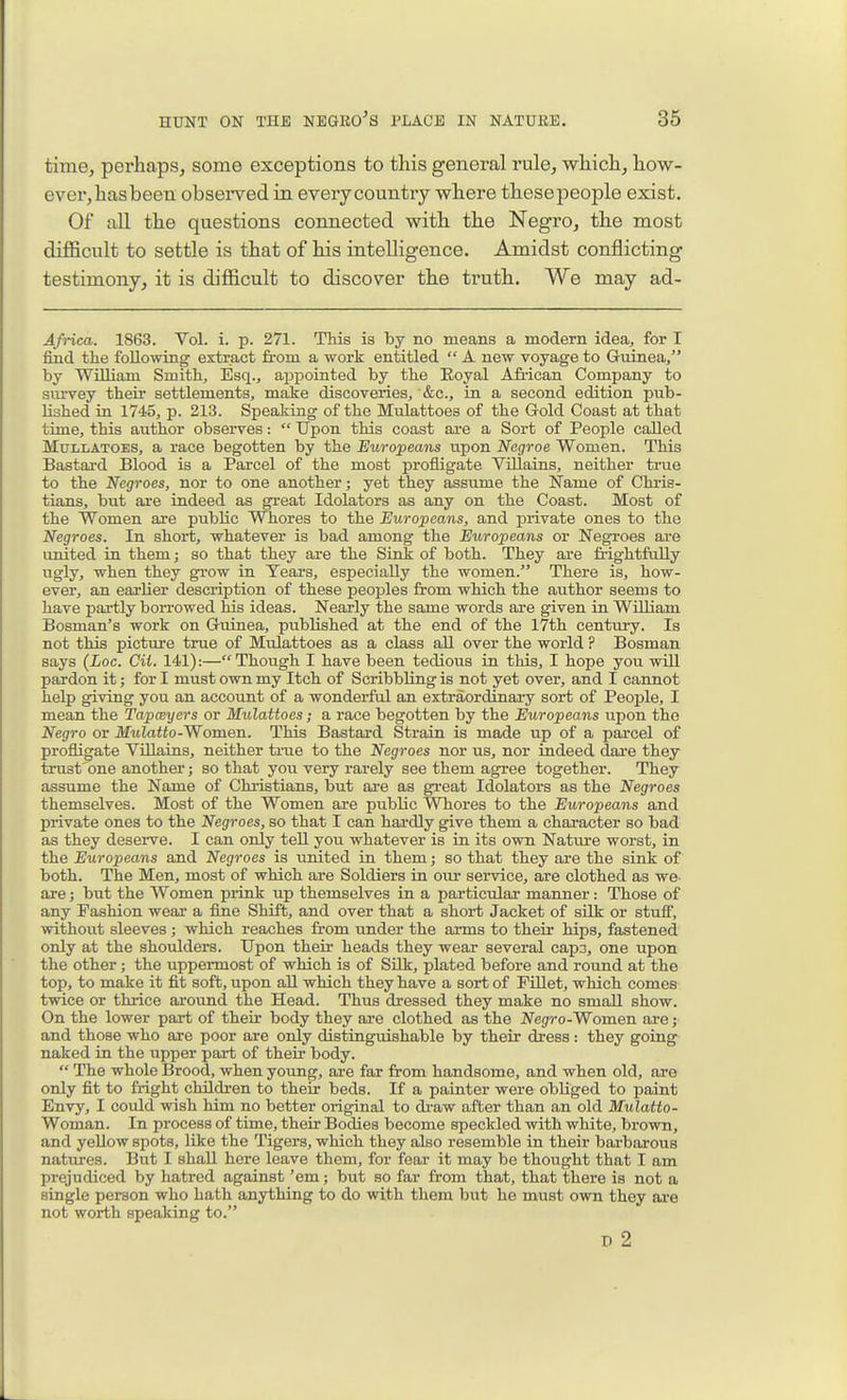 time, perhaps, some exceptions to this general rule, which, how- ever, hasbeen observed in every country where thesepeople exist. Of all the questions connected with the Negro, the most difficult to settle is that of his intelligence. Amidst conflicting testimony, it is difficult to discover the truth. We may ad- Africa. 1863. Vol. i. p. 271. This is by no means a modern idea, for I find the following extract from a work entitled  A new voyage to Guinea, by William Smith, Esq., appointed by the Royal Afr-ican Company to sm-vey their settlements, make discoveries, '&c., in a second edition pub- lished in 1745, p. 213. Speaking of the Mulattoes of the Gold Coast at that time, this author observes:  Upon this coast are a Sort of People called MuLLATOES, a race begotten by the Europeans upon Negroe Women. This Bastard Blood is a Parcel of the most profligate Villains, neither true to the Negroes, nor to one another; yet they assume the Name of Chris- tians, but are indeed as great Idolaters as any on the Coast. Most of the Women are public Whores to the Europeans, and private ones to the Negroes. In short, whatever is bad among the Europeans or Negroes are united in them; so that they are the Sink of both. They are frightfully ugly, when they grow in Tears, especially the women. There is, how- ever, an earlier description of these peoples from which the author seems to have partly borrowed his ideas. Nearly the same words are given in William Bosman's work on Guinea, piiblished at the end of the 17th century. Is not this picture true of Mulattoes as a class all over the world ? Bosman says (Loc. CU. 141):—Though I have been tedious in this, I hope you will pardon it; for I must own my Itch of ScribbUng is not yet over, and I cannot help giving you an account of a wonderful an extraordinary sort of People, I mean the Tapceyers or Mulattoes; a race begotten by the Europeans upon the Negro or Mulatto-Women. This Bastard Strain is made up of a parcel of profligate Villains, neither true to the Negroes nor us, nor indeed dare they trust one another; so that you very rarely see them agree together. They assume the Name of Christians, but are as great Idolaters as the Negroes themselves. Most of the Women are public Whores to the Europeans and private ones to the Negroes, so that I can hardly give them a character so bad as they deserve. I can only tell you whatever is in its own Nature worst, in the Europeans and Negroes is united in them; so that they are the sink of both. The Men, most of which are Soldiers in our service, are clothed as we- are; but the Women pi-ink up themselves in a particular- manner: Those of any Fashion wear a fine Shift, and over that a short Jacket of silk or stuff, without sleeves ; which reaches from under the arms to their hips, fastened only at the shoulders. Upon their heads they wear several cap3, one upon the other; the uppermost of which is of SUk, plated before and round at the top, to make it fit soft, upon all which they have a sort of FUlet, which comes twice or thrice around the Head. Thus dressed they make no small show. On the lower part of their body they ai-e clothed as the Negro-Women are j and those who are poor are only distinguishable by their dress : they going- naked in the upper part of their body.  The whole Brood, when young, are far from handsome, and when old, are only fit to fright children to their beds. If a painter were obliged to paint Envy, I could wish him no better original to di'aw after than an old Mulatto- Woman. In process of time, their Bodies become speckled with white, brown, and yellow spots, like the Tigers, which they also resemble in their barbarous natures. But I shall here leave them, for fear it may be thought that I am prejudiced by hatred against 'em; but so far from that, that there is not a single person who hath anything to do with them but he must own they are not worth speaking to. D 2