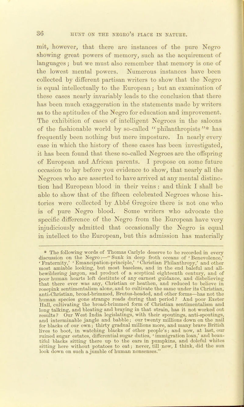 mit, however, that there are instances of the pure Negro showing great powers of memory, such as the acquirement of languages; but we must also remember that memory is one of the lowest mental powers. Numerous instances have been collected by different partisan writers to show that the Negro is equal intellectually to the European; but an examination of these cases nearly invariably loads to the conclusion that there has been much exaggeration in the statements made by writers as to the aptitudes of the Negro for education and improvement. The exhibition of cases of intelligent Negroes in the saloons of the fashionable world by so-called  philanthropists * has frequently been nothing but mere imposture. In nearly every case in which the history of these cases has been investigated, it has been found that these so-called Negroes are the offspring of European and African parents. I propose on some future occasion to lay before you evidence to show, that nearly all the Negroes who are asserted to have arrived at any mental distinc- tion had European blood in their veins : and think I shall be able to show that of the fifteen celebrated Negroes whose his- tories were collected by Abb^ Grregoire there is not one who is of pure Negro blood. Some writers who advocate the specific difference of the Negro from the European have very injudiciously admitted that occasionally the Negro is equal in intellect to the European, but this admission has materially * The following words of Thomas Caiiyle deserve to be recorded in every discussion on the Negro:— Sunk in deep froth oceans of ' Benevolence/ ' Fraternity,' ' Emancipation-principle/ ' Christian Philanthi-opy/ and other most amiable looking, but most baseless, and in the end baleful and all- bewildeiing jargon, sad product of a sceptical eighteenth century, and of poor human heai'ts left destitute of any earnest guidance, and disbelieving that there ever was any. Christian or heathen, and reduced to believe in rosepink sentimentalism alone, and to cultivate the same under its Christian, anti-Christian, broad-brimmed, Brutus-headed, and other forms—has not the human species gone strange roads during that period? And poor Exeter Hall, cultivating the broad-brimmed form of Christian sentimentalism and long talking, and bleating and braying in that strain, has it not worked out results P Our West India legislatings, with their spoutings, anti-spoutings, and interminable jangle and babble ; our twenty millions down on the nail for blacks of our own; thirty gradual millions more, and many brave British lives to boot, in watching blacks of other people's; and now, at last, om- ruined sugar estates, differential sugar duties, ' immigi-ation loan,' and beau- tiful blacks sitting there up to the ears in pumpkins, and dolefid whites sitting here without potatoes to eat; never, till now, I think, did the sun look down on such a jumble of human nonsenses.