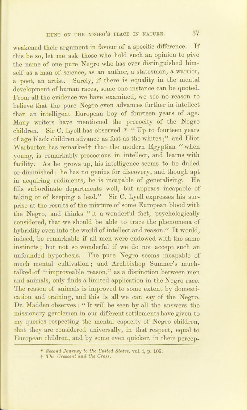 weakened their argument in favour of a specific difference. If this be so, let me ask those who hold such an opinion to give the name of one pure Negro who has ever distinguished him- self as a man of science, as an author, a statesman, a warrior, a poet, an artist. Surely, if there is equality in the mental development of human races, some one instance can be quoted. From all the evidence we have examined, we see no reason to beheve that the pure Negro even advances further in intellect than an intelligent European boy of fourteen years of age. Many writers have mentioned the precocity of the Negro children. Sir C. Lyell has observed :*  Up to fourteen years of ase black children advance as fast as the whites and Eliot Warburton has remarkedf that the modem Egyptian  when young, is remarkably precocious in intellect, and leams with faciKty. As he grows up, his intelligence seems to be dulled or diminished: he has no genius for discovery, and though apt in acquiring rudiments, he is incapable of generalising. He fills subordinate departments well, but appears incapable of taking or of keeping a lead. Sir C. Lyell expresses his sur- prise at the results of the mixture of some European blood with the Negro, and thinks  it a wonderful fact, psychologically considered, that we should be able to trace the phenomena of hybridity even into the world of intellect and reason. It would, indeed, be remarkable if all men were endowed with the same instincts; but not so wonderful if we do not accept such an unfounded hypothesis. The pure Negro seems incapable of much mental cultivation; and Archbishop Sumner^s much- talked-of  improveable reason, as a distinction between men and animals, only finds a Hmited application in the Negro race. The reason of animals is improved to some extent by domesti- cation and training, and this is all we can say of the Negro. Dr. Madden observes :  It will be seen by all the answers the missionaiy gentlemen in our different settlements have given to my queries respecting the mental capacity of Negro children, that they are considered universally, in that respect, equal to European children, and by some even quicker, in their percep- * Second Journey to the United States, vol. i, p. 105. t The Crescent and the Cross.