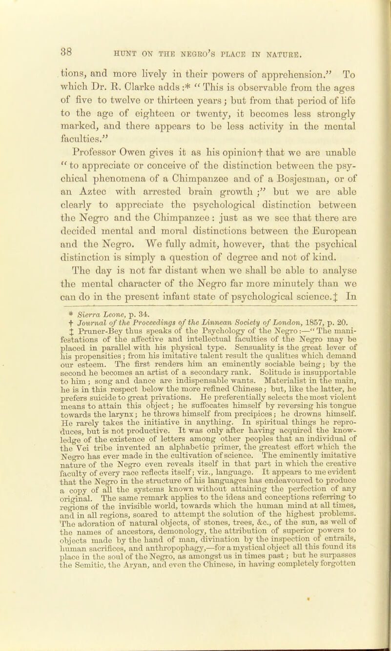 tions, and more lively in their powers of apprehension/' To which Dr. R. Clarke adds :*  This is observable from the ages of five to twelve or thirteen years; but from that period of life to the age of eighteen or twenty, it becomes less strongly marked, and there appears to be less activity in the mental faculties/' Professor Owen gives it as his opinionf that wo are unable  to appreciate or conceive of the distinction between the psy- chical phenomena of a Chimpanzee and of a Bosjesman, or of an Aztec with arrested brain growth but we are able clearly to appreciate the psychological distinction between the Negro and the Chimpanzee : just as we see that there are decided mental and moral distinctions between the European and the Negro. We fully admit, however, that the psychical distinction is simply a question of degree and not of kind. The day is not far distant when we shall be able to analyse the mental character of the Negro far more minutely than we can do in the present infant state of psychological science. { In * Sierra Leone, p. 34. f Journal of the Proceedings of the Linnean Society o f London, 1857, p. 20. j Pniner-Bey thus speaks of the Psychology of the Negro:— The mani- festations of the affective and intellectual faculties of the Negi'o may be placed in parallel with his physical type. Sensuality is the gi-eat lever of his propensities; from his imitative talent result the qualities which demand our esteem. The first renders him an eminently sociable being; by the second he becomes an artist of a secondary rank. Solitude is insuj^portable to him ; song and dance are indispensable wants. Materialist in the main, he is in this respect below the more refined Chinese; but, like the latter, he prefers suicide to great privations. He preferentially selects the most violent means to attain this object; he suffocates himself by reversing his tongue towards the larynx; he throws himself from precipices; he drowns himself. He rarely takes the initiative in anything. In spiritual things he repro- duces, but is not productive. It was only after having acquired the know- ledge of the existence of letters among other peoples that an individual of the Vei tribe invented an alphabetic primer, the greatest effort which the Negro has ever made in the cultivation of science. The eminently imitative nature of the Negro even reveals itself in that pai-t in which the creative faculty of every race reflects itself j viz., language. It appears to me evident that the Negro in the stinicture of his languages has endeavoured to produce a copy of all the systems known without attaining the perfection of any original. The same remark applies to the ideas and conceptions refening to regions of the invisible world, towai-ds which the human mind at aU times, and in aU regions, soared to attempt the solution of the highest problems. The adoration of natural objects, of stones, trees, &c., of the sun, as well of the names of ancestors, demonology, the attribution of superior powers to objects made by the liand of man, divination by the inspection of entrails, human sacrifices, and antlu-opophagj^—for a mystical object all this found its place in the soul of the Negi-o, as amongst us in times past; but he sxuiDasses the Semitic, the Aryan, and even the Chinese, in having completely forgotten