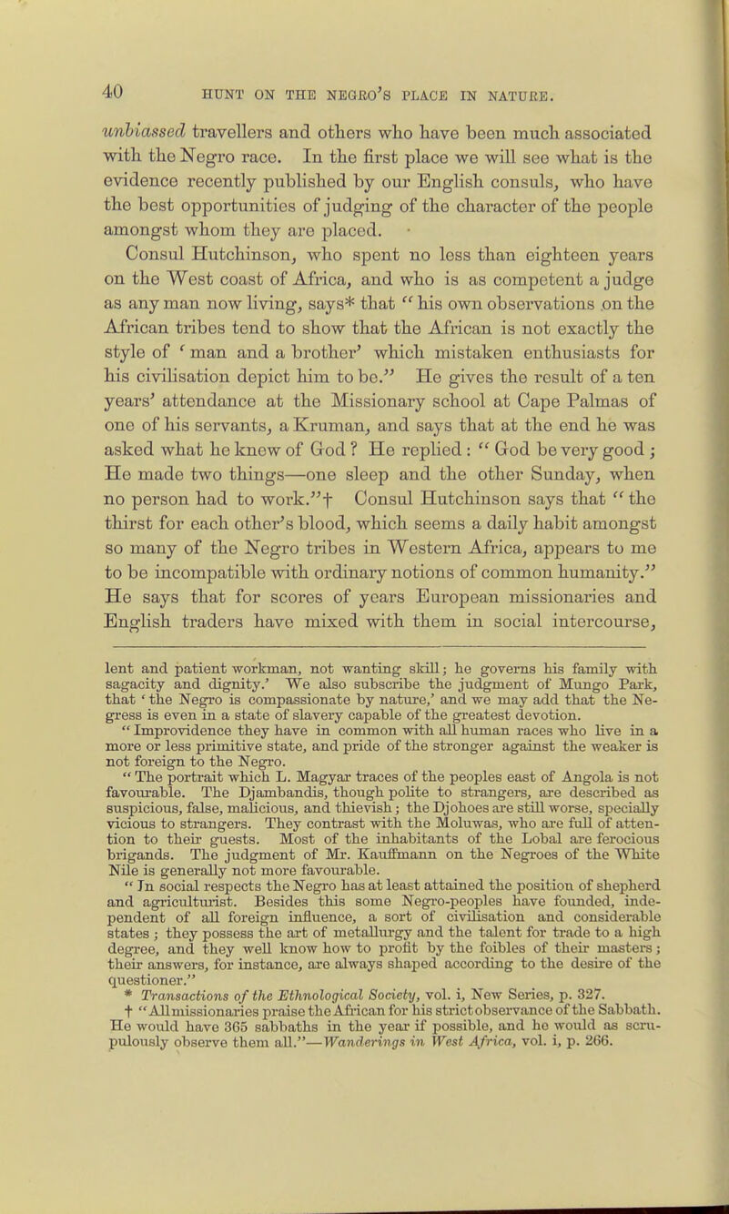 unbiassed travellers and others who have been much associated with the Negro race. In the first place we will see what is the evidence recently published by our English consuls, who have the best opportunities of judging of the character of the people amongst whom they are placed. Consul Hutchinson, who spent no loss than eighteen years on the West coast of Africa, and who is as competent a judge as any man now living, says* that  his own observations .on the African tribes tend to show that the African is not exactly the style of ' man and a brother' which mistaken enthusiasts for his civilisation depict him to bo. He gives the result of a ten years' attendance at the Missionary school at Cape Palmas of one of his servants, a Kruman, and says that at the end he was asked what he knew of Grod ? He replied :  God be very good ; He made two things—one sleep and the other Sunday, when no person had to work.t Consul Hutchinson says that  the thirst for each other's blood, which seems a daily habit amongst so many of the Negro tribes in Western Africa, appears to me to be incompatible with ordinary notions of common humanity. He says that for scores of years European missionaries and English traders have mixed with them in social intercourse. lent and patient workman, not wanting skill; he governs Ms family with sagacity and dignity.' We also subscribe the judgment of Mungo Park, that ' the Negro is compassionate by nature,' and we may add that the Ne- gress is even in a state of slavery capable of the greatest devotion.  Improvidence they have in common with all human races who live in a more or less primitive state, and pride of the stronger against the weaker is not foreign to the Negro.  The portrait which L. Magyar traces of the peoples east of Angola is not favourable. The Djambandis, though polite to strangers, are described as suspicious, false, malicious, and thievish; the Djohoes ai-e still worse, specially vicious to strangers. They contrast with the Moluwas, who ai-e full of atten- tion to their guests. Most of the inhabitants of the Lobal are ferocious brigands. The judgment of Mr. KaufEmann on the Negroes of the White Nile is generally not more favourable.  In social respects the Negro has at least attained the position of shepherd and agriculturist. Besides this some Negi-o-peoples have founded, inde- pendent of all foreign influence, a sort of civilisation and considerable states ; they possess the art of metalLm-gy and the talent for trade to a high degree, and they well know how to profit by the foibles of their mastei-s; their answers, for instance, are always shajDed according to the desire of the questioner. * Transactions of the Ethnological Society, vol. i. New Series, p. 327. t All missionaries praise the Afi-ican for his strict observance of the Sabbath. He would have 365 sabbaths in the year if possible, and ho would as scru- pulously observe them aU.—Wanderings in West Africa, vol. i, p. 266.