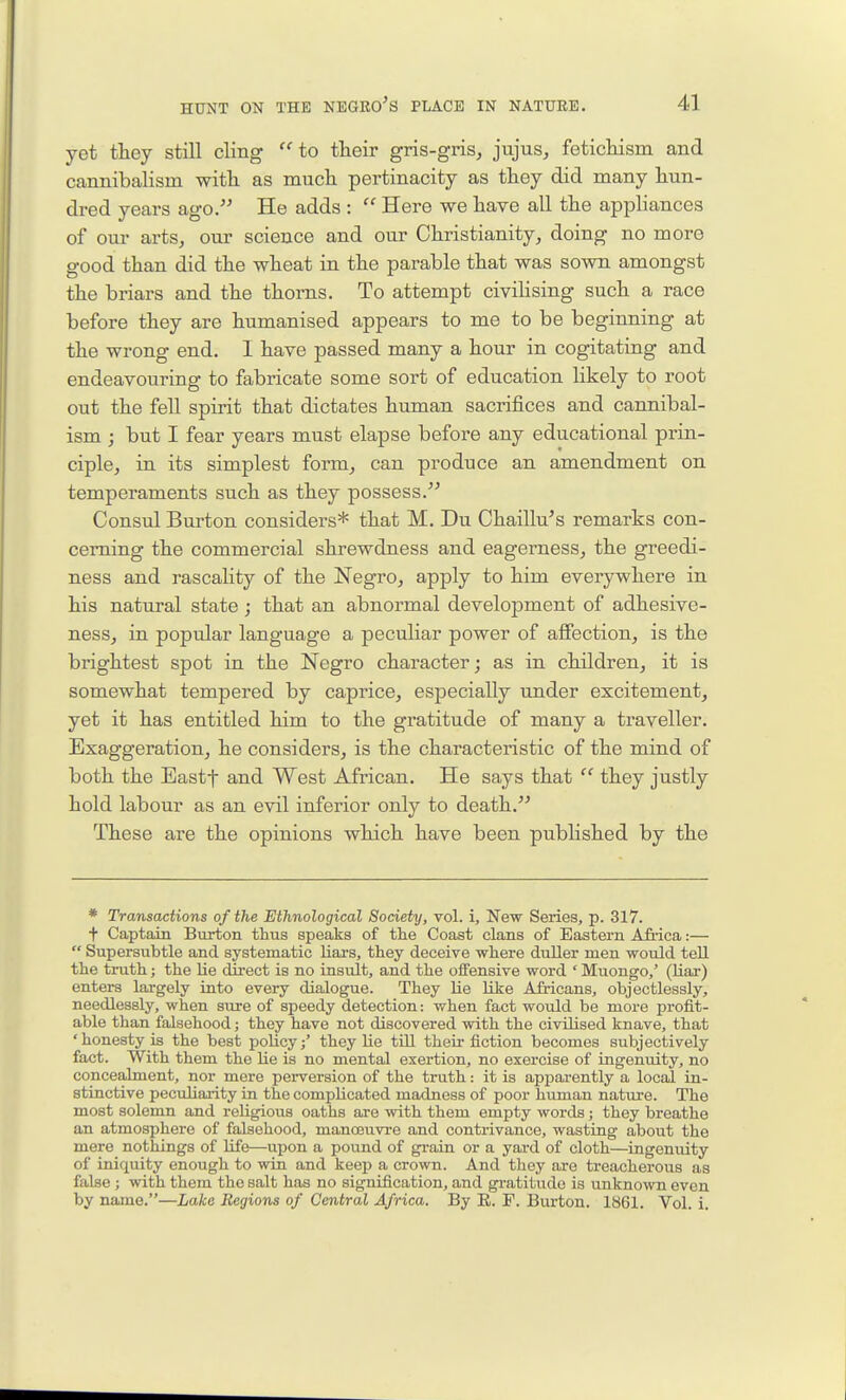 yet they still cling  to their gris-gris, jujus, fetichism and cannibalism with as much pertinacity as they did many hun- dred years ago. He adds :  Here we have all the appliances of our artSj our science and our Christianity^ doing no more good than did the wheat in the parable that was sown amongst the briars and the thorns. To attempt civilising such a race before they are humanised appears to me to be beginning at the wrong end. 1 have passed many a hour in cogitating and endeavouring to fabricate some sort of education likely to root out the fell spirit that dictates human sacrifices and cannibal- ism ; but I fear years must elapse before any educational prin- ciple, in its simplest form, can produce an amendment on temperaments such as they possess. Consul Burton considers* that M. Du Chaillu's remarks con- cerning the commercial shrewdness and eagerness, the greedi- ness and rascality of the Negro, apply to him everywhere in his natural state; that an abnormal development of adhesive- ness, in popular language a peculiar power of affection, is the brightest spot in the Negro character; as in children, it is somewhat tempered by caprice, especially under excitement, yet it has entitled him to the gratitude of many a traveller. Exaggeration, he considers, is the characteristic of the mind of both the Eastf and West African. He says that  they justly hold labour as an evil inferior only to death. These are the opinions which have been published by the * Transactions of the Ethnological Society, vol. i. New Series, p. 317. t Captain Burton thus speaks of the Coast clans of Eastern Afiica:—  Supersubtle and systematic Haxs, they deceive where duller men would tell the truth; the lie direct is no insult, and the olFensive word ' Muongo,' (Uar) enters largely into every dialogue. They lie like Airicans, objectlessly, needlessly, when sure of speedy detection: when fact would be more profit- able than falsehood; they have not discovered with the civilised knave, that 'honesty is the best poHcy/ they lie till their fiction becomes subjectively fact. With them the lie is no mental exertion, no exercise of ingenuity, no concealment, nor mere perversion of the truth: it is apparently a local in- stinctive peculiarity in the complicated madness of poor human nature. The most solemn and religious oaths are with them empty words; they breathe an atmosphere of falsehood, mancBuvre and contrivance, wasting about the mere nothings of life—upon a pound of gt-ain or a yard of cloth—ingenviity of iniquity enough to win and keep a crown. And they are treacherous as false ; with them the salt has no signification, and gratitude is unknown even by name.—Lake Regions of Central Africa. By R. F. Burton. 1861. Vol. i.