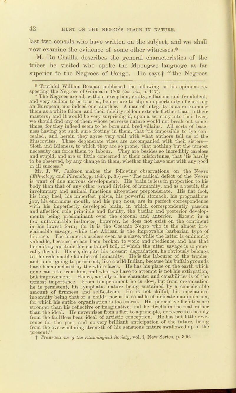 last two consuls who have written on the subject^ and we shall now examine the evidence of some other witnesses.* M. Du Chaillu describes the general characteristics of the tribes he visited who spoke the Mpongwe language as far superior to the Negroes of Congo. He saysf  the Negroes * Trathful William Bosman iDublislied the following as liis opinions re- specting the Negroes of Guinea in 1705 (loc. cit., p. 117).  The Negroes are aU, without exception, crafty, villanous and fi-audulent, and very seldom to be trusted, being sm-e to slij) no opportunity of cheating an European, nor indeed one another. A man of integrity is as rare among thorn as a white falcon and their fidelity seldom extends farther than to their masters; and it would be very surprising if, upon a scrutiny into theii' lives, we should find any of them whose perverse nature would not break out some- times, for they indeed seem to be born and bred villains. All sorts of base- ness having got such sure footing in them, that 'tis impossible to lye con- cealed; and hei'ein they agi-ee very well with what authors teU us of the Muscovites. These degenerate vices are accomj)anied with theu- sisters— Sloth and Idleness, to which they are so prone, that nothing but the utmost necessity can force them to laboui-. They are besides so incredibly careless and stupid, and are so little concerned at their misfortunes, that 'tis hai-dly to be observed, by any change in them, whether they have met with any good or ill success. Mr. J. W. Jackson makes the following observations on the Negro (Ethnology and Phrenology, 1863, p. 35) :— The radical defect of the Negro is want of due nei-vous development. His brain is less in propoi-tion to his body than that of any other grand division of humanity, and as a result, the involuntary and animal functions altogether preponderate. His flat foot, his long heel, his imperfect pelvis, his powerful stomach, his prognathous jaw, his enormous mouth, and his pug nose, are in perfect correspondence with his imperfectly developed brain, in which correspondently passion and affection rule principle and faculty, the basilar and posterior develop- ments being predominant over the coronal and anterior. Except in a few unfavourable instances, however, he does not exist on the continent in his lowest form; for it is the Oceanic Negro who is the almost utc- claimable savage, while the African is the improvable bai-bai-ian type of his race. The former is useless even as a slave, while the latter is eminently valuable, because he has been broken to work and obedience, and has that hereditary aptitude for sustained toU, of which the utter savage is so gene- rally devoid. Hence, despite his present degi'adation, he obviously belongs to the redeemable families of humanity. He is the labourer of the tropics, and is not going to perish out, like a wild Indian, because his buffalo grounds have been enclosed by the white faces. He has his place on the earth which none can take fi'om him, and what we have to attempt is not his extii-pation, but improvement. Hence, a study of his character and capabilities is of the utmost importance. From temperament he is slow, but fi-om organisation he is persistent, his lymphatic nature being sustained by a considerable amount of fii-mness and self-esteem. He is not skilful, his mechanical ingenuity being that of a child; nor is he capable of delicate manipulation, for which his entire organisation is too coarse. His perceptive faculties are stronger than his reflective or imaginative, and he dwells in the real rather than the ideal. He never rises fi-om a fact to a principle, or re-creates beauty from the faultless beau-ideal of artistic conception. He has but little reve- rence for the past, and no veiy brilliant anticipation of the future, being from the overwhelming strength of his sensuous nature swallowed up in the present. t Transactions of the Ethnological Society, vol. i. New Series, p. 306.