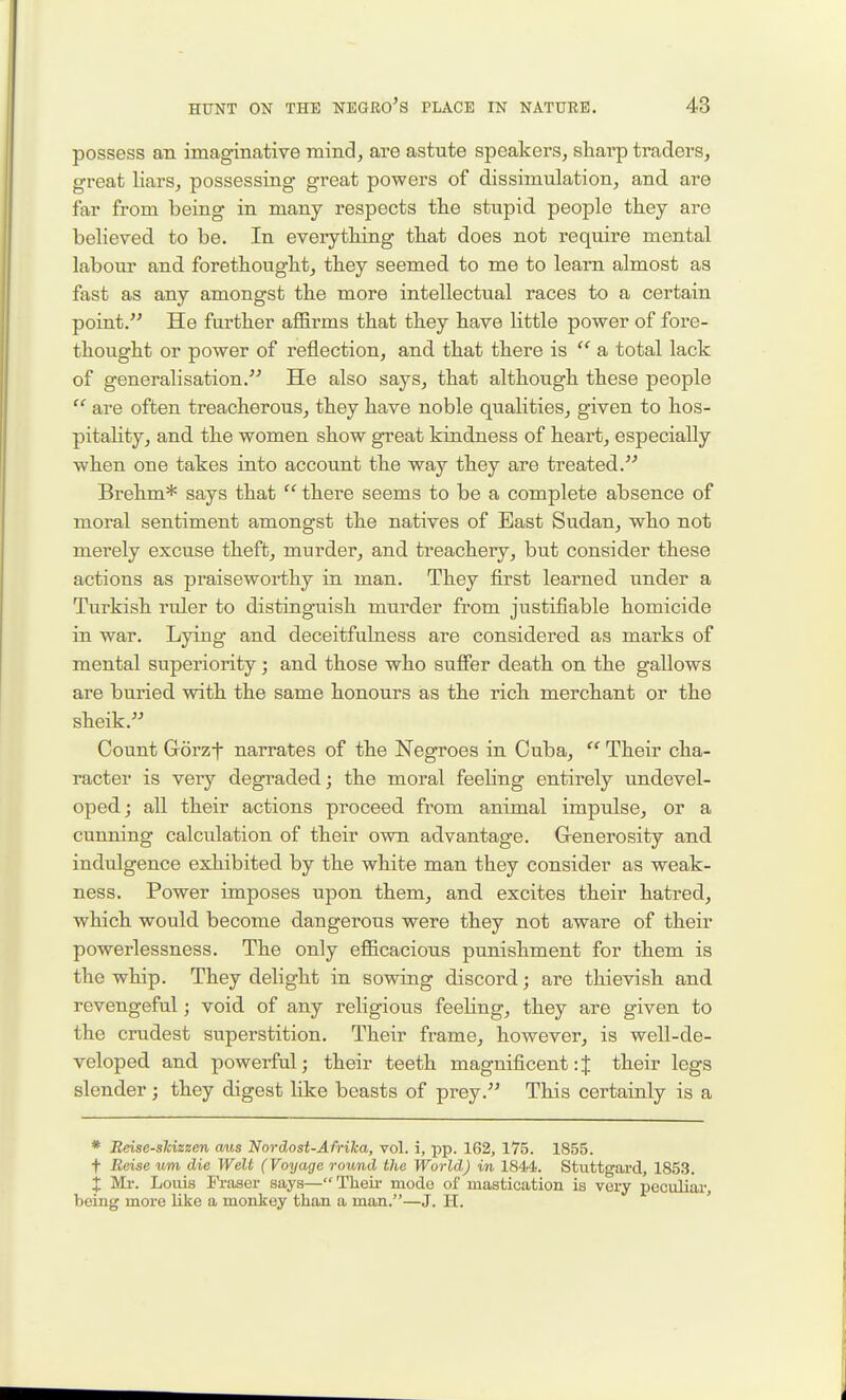 possess an imaginative mind, are astute speakers, sharp traders, great liars, possessing great powers of dissimulation, and are far from being in many respects the stupid people they are believed to be. In everything that does not require mental laboui' and forethought, they seemed to me to learn almost as fast as any amongst the more intellectual races to a certain point. He further affirms that they have little power of fore- thought or power of reflection, and that there is  a total lack of generalisation. He also says, that although these people  are often treacherous, they have noble qualities, given to hos- pitahty, and the women show great kindness of heart, especially when one takes into account the way they are treated. Brehm* says that  there seems to be a complete absence of moral sentiment amongst the natives of East Sudan, who not merely excuse theft, murder, and treachery, but consider these actions as praiseworthy in man. They first learned under a Turkish ruler to distinguish murder from justifiable homicide in war. Lying and deceitfulness are considered as marks of mental superiority; and those who suffer death on the gallows are buried with the same honours as the rich merchant or the sheik. Count Gorzf narrates of the Negroes in Cuba,  Their cha- racter is very degraded; the moral feehng entirely undevel- oped ; all their actions proceed from animal impulse, or a cunning calculation of their own advantage. Grenerosity and indulgence exhibited by the white man they consider as weak- ness. Power imposes upon them, and excites their hatred, which would become dangerous were they not aware of their powerlessness. The only efficacious punishment for them is the whip. They delight in sowing discord; are thievish and revengeful; void of any religious feeling, they are given to the crudest superstition. Their frame, however, is well-de- veloped and powerful; their teeth magnificent:J their legs slender; they digest Hke beasts of prey. This certainly is a * Beise-slcizeen cms Nordost-Afrika, vol. i, pp. 162, 175. 1855. t Reise um die Welt (Voyage round the World) in 1844. Stuttgard, 1853. X Mr. Louis Fraser says— Theii- mode of mastication is very peculiai-, being more like a monkey than a man.—J. H. '