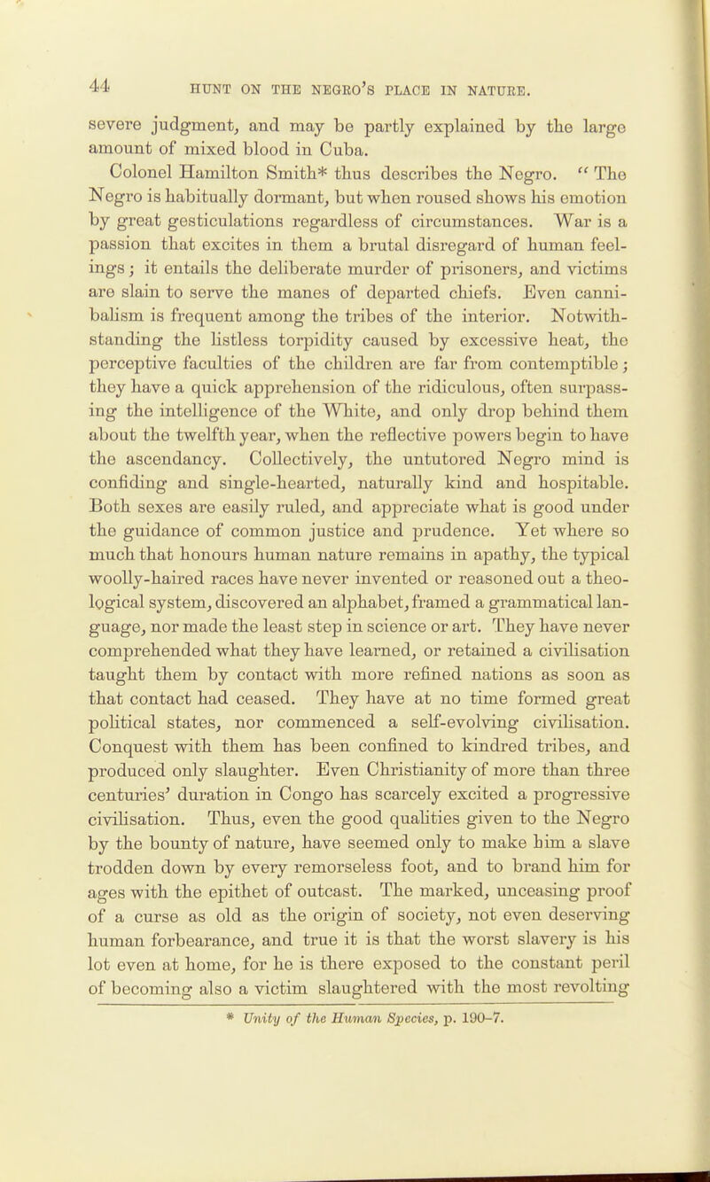 severe judgment, and may be partly explained by the large amount of mixed blood in Cuba. Colonel Hamilton Smith* thus describes the Negro.  The Negro is habitually dormant, but when roused shows his emotion by great gesticulations regardless of circumstances. War is a passion that excites in them a brutal disregard of human feel- ings ; it entails the deliberate murder of prisoners, and victims are slain to serve the manes of departed chiefs. Even canni- balism is frequent among the tribes of the interior. Notwith- standing the listless torpidity caused by excessive heat, the perceptive faculties of the children are far from contemptible; they have a quick apprehension of the ridiculous, often surpass- ing the intelligence of the White, and only drop behind them about the twelfth year, when the reflective powers begin to have the ascendancy. Collectively, the untutored Negro mind is confiding and single-hearted, naturally kind and hospitable. Both sexes are easily ruled, and appreciate what is good under the guidance of common justice and prudence. Yet where so much that honours human nature remains in apathy, the typical woolly-haired races have never invented or reasoned out a theo- logical system, discovered an alphabet, framed a grammatical lan- guage, nor made the least step in science or art. They have never comprehended what they have learned, or retained a civiHsation taught them by contact with more refined nations as soon as that contact had ceased. They have at no time formed great poHtical states, nor commenced a self-evolving civilisation. Conquest with them has been confined to kindred tribes, and produced only slaughter. Even Christianity of more than three centuries' duration in Congo has scarcely excited a progressive civilisation. Thus, even the good quahties given to the Negro by the bounty of nature, have seemed only to make him a slave trodden down by every remorseless foot, and to brand him for ages with the epithet of outcast. The marked, unceasing proof of a curse as old as the origin of society, not even deserving human forbearance, and true it is that the worst slavery is his lot even at home, for he is there exposed to the constant peril of becoming also a victim slaughtered with the most revolting * Unity of the Human Species, p. 190-7.