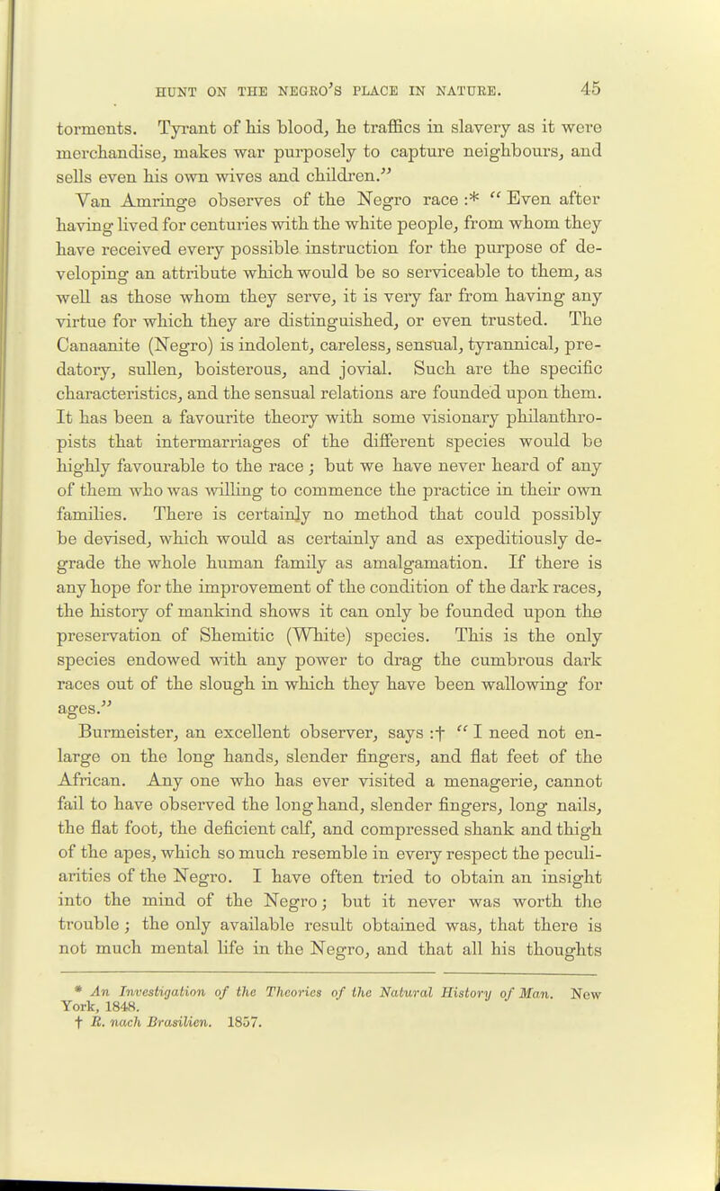 torments, Tyi-ant of his bloody lie traffics in slavery as it were mercliandisej makes war purposely to capture neighbours, and sells even his own wives and children/^ Van Amrinsre observes of the 'Neo-ro race :*  Even after having lived for centuries with the white people, from whom they have received every possible instruction for the purpose of de- veloping an attribute which would be so serviceable to them, as well as those whom they serve, it is veiy far from having any virtue for which they are distinguished, or even trusted. The Canaanite (Negro) is indolent, careless, sensual, tyrannical, pre- datory, sullen, boisterous, and jovial. Such are the specific characteristics, and the sensual relations are founded upon them. It has been a favourite theory with some visionary philanthro- pists that intermarriages of the different species would be highly favourable to the race ; but we have never heard of any of them who was wilhng to commence the practice in their own families. There is certainjy no method that could possibly be devised, which would as certainly and as expeditiously de- grade the whole human family as amalgamation. If there is any hope for the improvement of the condition of the dark races, the history of mankind shows it can only be founded upon the preservation of Shemitic (White) species. This is the only species endowed with any power to drag the cumbrous dai-k races out of the slough in which they have been wallowing for ages. Burmeister, an excellent observer, says :f 1 need not en- large on the long hands, slender fingers, and flat feet of the African. Any one who has ever visited a menagerie, cannot fail to have observed the long hand, slender fingers, long nails, the flat foot, the deficient calf, and compressed shank and thigh of the apes, which so much resemble in every respect the peculi- arities of the ISTegro. I have often tried to obtain an insight into the mind of the Negro; but it never was worth the trouble; the only available result obtained was, that there is not much mental life in the Negro, and that all his thoughts * An Investigation of the Theories of the Natural History of Man. Now York, 1848. t -B. nach Brasilien. 1857.