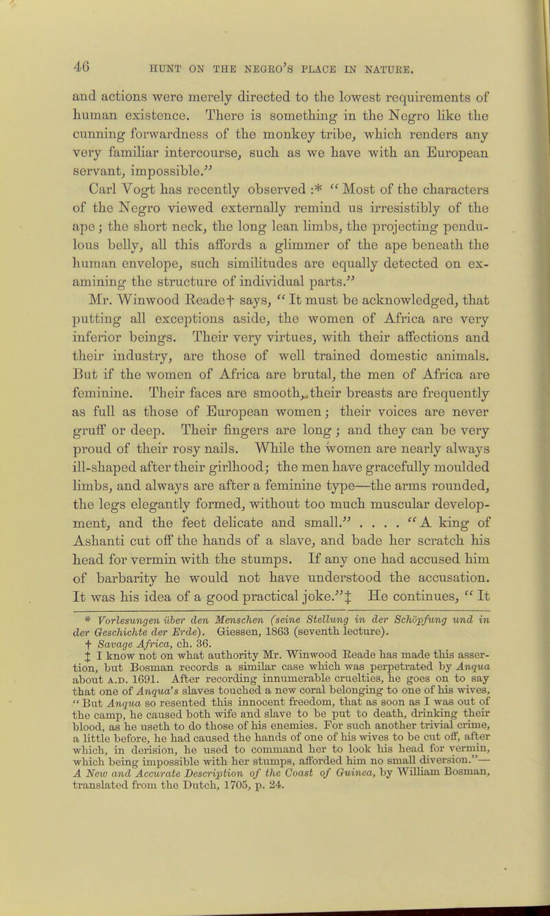 and actions were merely directed to the lowest requirements of human existence. There is something in the Negro Hke the cunning forwardness of the monkey tribe, which renders any very familiar intercourse, such as we have with an European servant, impossible. Carl Vogt has recently observed :*  Most of the characters of the Negro viewed extei'nally remind us irresistibly of the ape; the sbort neck, the long lean limbs, th.e projecting pendu- lous belly, aU this affords a glimmer of the ape beneath the human envelope, such similitudes are equally detected on ex- amining the structure of individual parts. Mr. Winwood Headef says,  It must be acknowledged, that putting all exceptions aside, the women of Africa are veiy inferior beings. Their very virtues, with their affections and their industry, are those of well trained domestic animals. But if the women of Africa are brutal, the men of Africa ai'e feminine. Their faces are smooth,..their breasts are frequently as full as those of European women; their voices are never gruff or deep. Their fingers are long; and they can be very proud of their rosy nails. While the women are neaily always ill-shaped after their gii-lliood; the men have gracefully moulded limbs, and always are after a feminine type—the arms rounded, the legs elegantly formed, without too much muscular develop- ment, and the feet dehcate and small. .... A king of Ashanti cut off the hands of a slave, and bade her scratch his head for vermin with the stumps. If any one had accused him of barbaiity he would not have understood the accusation. It was his idea of a good practical joke.J He continues,  It * Vorlesungen iiber den Menschen (seine Stellung in der Schopfung und in der GescliicMe der Erde). Giessen, 1863 (seventh lecture), f Savage Africa, ch. 36. j I know not on what authority Mr. Winwood Eeade has made this asser- tion, but Bosnian records a siroilar case which was perpetrated by Anqua about A.D. 1691. After recording innumerable cruelties, he goes on to say that one of Anqua's slaves touched a new coral belonging to one of his wives,  But Anqua so resented this innocent fi-eedom, that as soon as I was out of the camp, he caused both wife and slave to be put to death, di-inking their blood, as he useth to do those of his enemies. For such another trivial crime, a little before, he had caused the hands of one of his wives to be cut oiF, after which, in derision, he used to command her to look his head for vermin, which being impossible with her stumps, afforded him no small diversion.— A New and Accurate Description of the Coast of Guinea, by William Bosman, translated from the Dutch, 1705, p. 24.