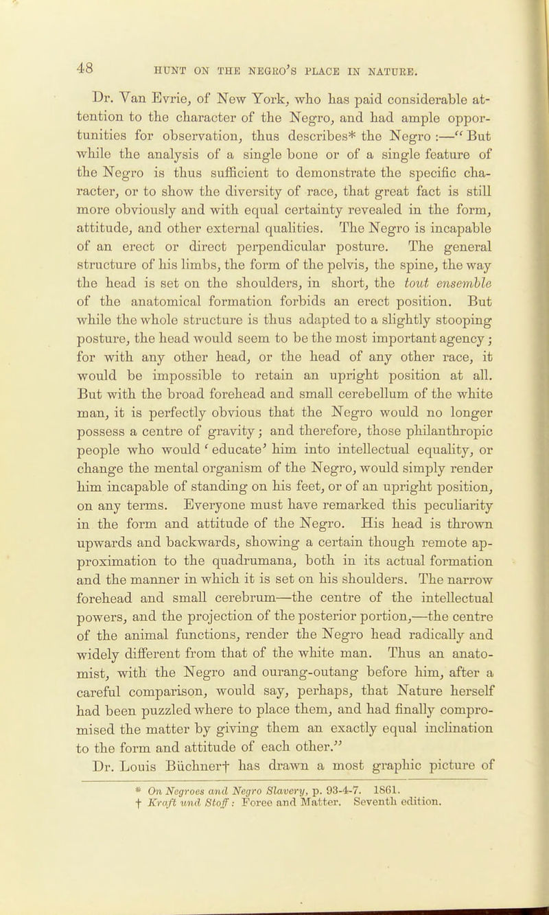 Dr. Van Evrie, of New York^ who has paid considerable at- tention to the character of the Negro, and had ample oppor- tunities for observation, thus describes* the Negro :— But while the analysis of a single bone or of a single feature of the Negro is thus sufficient to demonstrate the specific cha- racter, or to show the diversity of race, that great fact is still more obviously and with equal certainty revealed in the form, attitude, and other external qualities. The Negro is incapable of an erect or direct perpendicular posture. The general structure of his limbs, the form of the pelvis, the spine, the way the head is set on the shoulders, in short, the tout ensemble of the anatomical formation forbids an erect position. But while the whole structure is thus adapted to a slightly stooping posture, the head would seem to be the most important agency; for with any other head, or the head of any other race, it would be impossible to retain an upright position at all. But with the broad forehead and small cerebellum of the white man, it is perfectly obvious that the Negro would no longer possess a centre of gravity; and therefore, those philanthropic people who would ' educate^ him into intellectual equahty, or change the mental organism of the Negro, would simply render him incapable of standing on his feet, or of an upright position, on any terms. Everyone must have remarked this peculiarity in the form and attitude of the Negro. His head is thrown upwards and backwards, showing a certain though remote ap- proximation to the quadrumana, both in its actual formation and the manner in which it is set on his shoulders. The narrow forehead and small cerebrum—the centre of the intellectual powers, and the projection of the posterior portion,—the centre of the animal functions, render the Negro head radically and widely different from that of the white man. Thus an anato- mist, with the Negro and ourang-outang before him, after a careful comparison, would say, perhaps, that Nature herself had been puzzled where to place them, and had finally compro- mised the matter by giving them an exactly equal inclination to the form and attitude of each other. Dr. Louis Biichnerf has drawn a most graphic picture of * On Negroes and Negro Slavery, p. 93-4-7. 1861. t Kraft und Staff: Foree and Matter. Seventh edition.