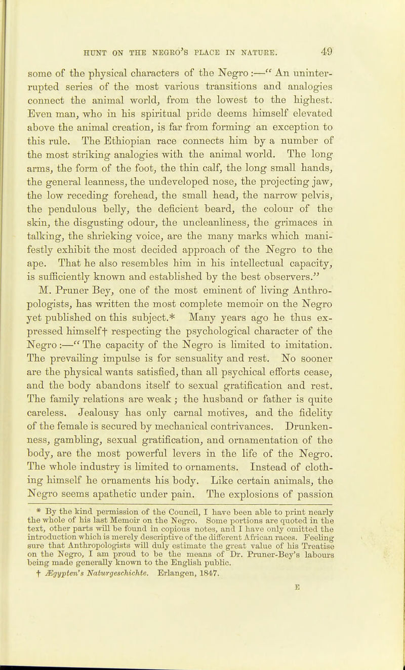 some of tlie physical characters of the Negro :— An uninter- rupted series of the most various transitions and analogies connect the animal worlds from the lowest to the highest. Even man, who in his spiritual pride deems himself elevated above the animal creation, is far from forming an exception to this rule. The Ethiopian race connects him by a number of the most striking analogies with the animal world. The long arms, the form of the foot, the thin calf, the long small hands, the general leanness, the undeveloped nose, the projecting jaw, the low receding forehead, the small head, the narrow pelvis, the pendulous belly, the deficient beard, the colour of the skin, the disgusting odour, the uncleanHness, the grimaces in talking, the shrieking voice, are the many marks which mani- festly exhibit the most decided approach of the Negro to the ape. That he also resembles him in his intellectual capacity, is sufficiently known and established by the best observers. M. Pruner Bey, one of the most eminent of living Anthro- pologists, has written the most complete memoir on the Negro yet published on this subject.* Many years ago he thus ex- pressed himself t respecting the psychological character of the Negro:—The capacity of the Negro is limited to imitation. The prevaihng impulse is for sensuality and rest. No sooner are the physical wants satisfied, than all psychical efforts cease, and the body abandons itself to sexual gratification and rest. The family relations are weak; the husband or father is quite careless. Jealousy has only carnal motives, and the fidelity of the female is secured by mechanical contrivances. Drunken- ness, gambling, sexual gratification, and ornamentation of the body, are the most powerful levers in the life of the Negro. The whole industry is limited to ornaments. Instead of cloth- ing himself he ornaments his body. Like certain animals, the Negro seems apathetic under pain. The explosions of passion * By the kind peimission of the Council, I have been able to print nearly the whole of his last Memoir on the Negro. Some portions are quoted in the text, other parts will be found in copious notes, and I have only omitted the introduction which is merely descriptive of the different Afi-ican races. Feeling sure that Anthropologists wiU duly estimate the great value of his Treatise on the Negro, I am proud to be the means of Dr. Pruner-Bey's labours being made generally known to the English public. t Mgypten's Naturgeschichte. Erlangen, 1847. E