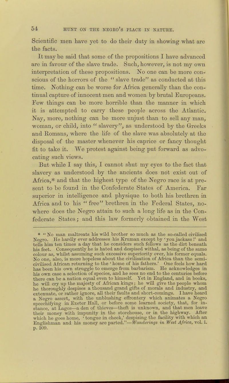 Scientific men liave yet to do their duty in showing what are the facts. It may be said that some of the propositions I have advanced arc in favour of the slave trade. Such^ however, is not my own interpretation of these propositions. No one can he more con- scious of the horrors of the  slave trade as conducted at this time. Nothing can be worse for Africa generally than the con- tinual capture of innocent men and women by brutal Europeans. Few things can be more horrible than the manner in which it is attempted to carry these people across the Atlantic. Nay, more, nothing can be more unjust than to sell any man, woman, or child, into  slavery, as understood by the Greeks and Romans, where the Hfe of the slave was absolutely at the disposal of the master whenever his caprice or fancy thought fit to take it. We protest against being put forward as advo- cating such views. But while I say this, I cannot shut my eyes to tbe fact that slavery as understood by the ancients does not exist out of Africa,* and that the highest type of the Negro race is at pre- sent to be found in the Confederate States of America. Far superior in intelligence and physique to both his brethren in Africa and to his  free brethren in the Federal States, no- where does the Negro attain to such a long life as in the Con- federate States; and this law formerly obtained in the West *  No man maltreats hie wild brother so much as the so-called civilised NegJ-o. He hardly ever addi-esses his Kmman except by 'you jackass !' and tells him ten times a day that he considers such fellows as the dii-t beneath his feet. Consequently he is hated and despised withal, as being of the same colour as, whilst assuming such excessive superiority over, his fonner equals. No one, also, is more hopeless about the civilisation of Africa than the semi- civilised African returning to the ' home of his fathers.' One feels how hard has been his own struggle to emerge from barbai-ism. He acknowledges in his own case a selection of species, and he sees no end to the centm-ies before there can be a nation equal even to himself. Yet in England, and in books, he will ciy up the majesty of Afi-ican kings; he will give the people whom he thoroughly despises a thousand grand gifts of morals and industry, and extenuate, or rather ignore, all theii- faults and short-comings. I have heai'd a Negro assert, with the unblushing efEi-ontery which animates a Negro speechifying in Exeter HaU, or before some learned society, that, for in- stance, at Lagos—a den of thieves—theft is unknown, and that men leave theii money with impunity in the storehouse, or in the highway. After which he goes home, ' tongue in cheek,' despising the facility with which an Englishman and his money aa-e parted.—Wanderings in West Africa, vol. i. p. 209.