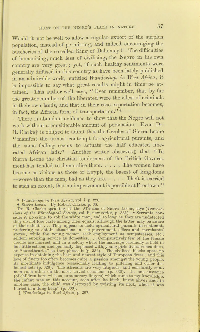 Would it not be well to allow a regular export of the surplus population, instead of permitting, and indeed encouraging the butcheries of the so called King of Dahomey ? The diflaculties of humanising, much less of civilising, the Negro in his own country are very great; yet, if such healthy sentiments were generally diffused in this country as have been lately published in an admirable work, entitled Wanderings in West Africa, it is impossible to say what great results might in time be at- tained. This author well says,  Ever remember, that by far the greater number of the liberated were the vilest of criminals in their own lands, and that in their case exportation becomes, in fact, the African form of transportation.* There is abundant evidence to show that the Negro will not work without a considerable amount of persuasion. Even Dr. R. Clarket is obhged to admit that the Creoles of Sierra Leone  manifest the utmost contempt for agricultural pursuits, and the same feeling seems to actuate the half educated hbe- rated African lads. Another writer observes J that In Sierra Leone the christian tenderness of the British Grovern- ment has tended to demoralise them The women have become as vicious as those of Egypt, the basest of kingdoms —worse than the men, bad as they are Theft is carried to such an extent, that no improvement is possible atFreetown. * Wanderings in West Africa, vol. i, p. 220. t Sien-ra Leone. By Robert Clarke, p. 38. Dr. R. Clarke speaking of the Africans of Sierra Leone, says {Transac- tions of the Ethnological Society, vol. ii, new series, p. 331)— Servants con- sider it no crime to rob the wMte man, and so long as they are undetected they do not lose caste among their equals, although the latter may be aware of their thefts. . . . They appear to hold agricultural pursuits in contempt, preferring to obtain situations in the government offices and merchants' stores; while the young women seek employment as sempstresses, etc., seldom entering service as domestics. . . . Comparatively few of the female Creoles are married, and in a colony where the marriage ceremony is held in but little esteem, and generally dispensed with, young girls live as concubines, or sweethearts, as they phxase it (p. 332). The civilised blacks spare no expense in obtaining the best and newest style of European dress; and this love of finery too often becomes quite a passion amongst the young people, its inordinate indulgence occasionally leading to pilfering and other dis- honest acts (p. 326). The Africans are very litigious, and constantly sum- mon each other on the most trivial occasions (p. 330). In one instance (of children bom with supernumerary fingers) which came to my knowledge, the infant was on this account, soon after its bu-th, burnt alive; and, in another case, the child was destroyed by twisting its neck, when it was buried in a dung heap (p. 333). X Wanderings in West Africa, p. 267.