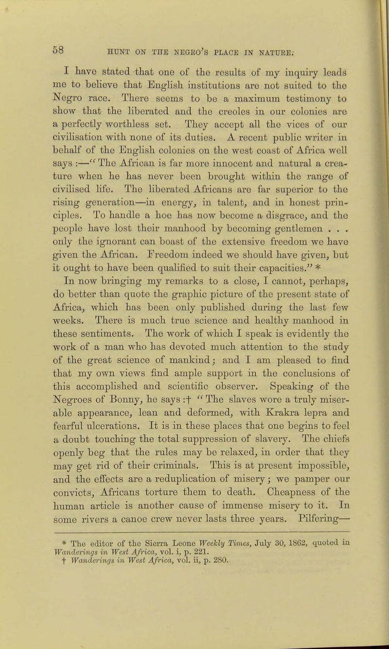 I have stated that one of the results of my inquiry leads me to believe that English institutions are not suited to the Negro race. There seems to be a maximum testimony to show that the liberated and the Creoles in our colonies are a perfectly worthless set. They accept all the vices of our civilisation with none of its duties. A recent public writer in behalf of the English colonies on the west coast of Africa well says :— The African is far more innocent and natural a crea- ture when he has never been brought within the range of civilised life. The liberated Africans are far superior to the rising generation—in energy, in talent, and in honest prin- ciples. To handle a hoe has now become a disgrace, and the people have lost their manhood by becoming gentlemen . . . only the ignorant can boast of the extensive freedom we have given the African. Freedom indeed we should have given, but it ought to have been qualified to suit their capacities.^^ * In now bringing my remarks to a close, I cannot, perhaps, do better than quote the graphic picture of the present state of Africa, which has been only published during the last few weeks. There is much true science and healthy manhood in these sentiments. The work of which I speak is evidently the work of a man who has devoted much attention to the study of the great science of mankind; and I am pleased to find that my own views find ample support in the conclusions of this accomplished and scientific observer. Speaking of the Negroes of Bonny, he says if  The slaves wore a truly miser- able appearance, lean and deformed, with Krakra lepra and fearful ulcerations. It is in these places that one begins to feel a doubt touching the total suppression of slavery. The chiefs openly beg that the rules may be relaxed, in order that they may get rid of their criminals. This is at present impossible, and the effects are a reduplication of misery; we pamper our convicts, Africans torture them to death. Cheapness of the human article is another cause of immense miseiy to it. In some rivers a canoe crew never lasts three years. Pilfering— * The editor of the Sierra Leone Weekly Times, July 30, 18G2, quoted in Wanderings in West Africa, vol. i, p. 221. t Wanderings in West Africa, vol. ii, p. 280.