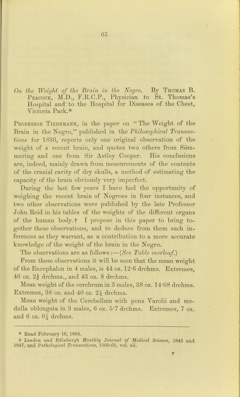 071 the Weight of the Brain in the Negro. By Thomas B. Peacock, M.D., F.R.C.P.j Physician to St. Thomas's Hospital and to the Hospital for Diseases of the Chest, Victoria Park.* Professoe Tiedemann, in the paper on  The Weight of the Brain in the Negro/' pubhshed in the Philosophical Transac- tions for 1836, reports only one original observation of the weight of a recent brain, and quotes two others from Som- mering and one from Sir Astley Cooper. His conclusions are, indeed, mainly drawTi from measurements of the contents of the cranial cavity of dry skulls, a method of estimating the capacity of the brain obviously veiy imperfect. During the last few years I have had the opportunity of weighing the recent brain of Negroes in four instances, and two other observations were pubhshed by the late Professor John Reid in his tables of the weights of the different organs of the hmnan body.f I propose in this paper to bring to- gether these observations, and to deduce from them such in- ferences as they warrant, as a contribution to a more accurate knowledge of the weight of the brain in the Negro. The observations are as follows:—{See Table overleaf.) From these observations it will be seen that the mean weight of the Encephalon in 4 males, is 44 oz. 12'6 drchms. Extremes, 46 oz. 2g- drchms., and 43 oz. 8 drchms. Mean weight of the cerebrum in 3 males, 38 oz. 1408 drchms. Extremes, 38 oz. and 40 oz. 2^ drchms. Mean weight of the Cerebellum with pons Varolii and me- dulla oblongata in 3 males, 6 oz. 5-7 drchms. Extremes, 7 oz. and 6 oz. 0^ drchms. * Eead February 16, 1864. t London and Edinburgh Monthly Journal of Medical Science, 1843 and 1847, and Pathological Transactions, 18G0-G1, vol. xii.