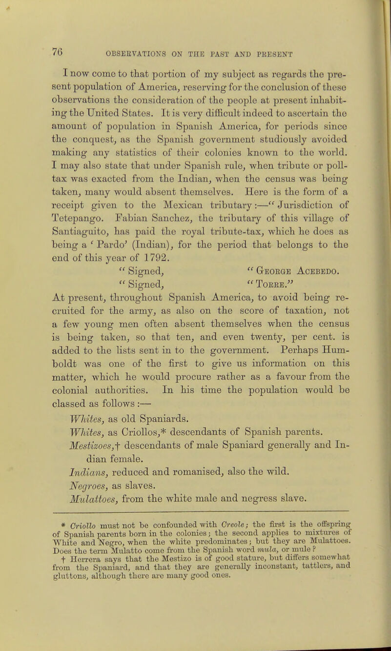 I now come to that portion of my subject as regards the pre- sent population of America, reserving for the conclusion of these observations the consideration of the people at present inhabit- ing the United States. It is very difficult indeed to ascertain the amount of population in Spanish America, for periods since the conquest, as the Spanish government studiously avoided making any statistics of their colonies known to the world. I may also state that under Spanish rale, when tribute or poll- tax was exacted from the Indian, when the census was being taken, many would absent themselves. Here is the form of a receipt given to the Mexican tributary:— Jurisdiction of Tetepango. Fabian Sanchez, the tributaiy of this village of Santiaguito, has paid the royal tribute-tax, which he does as being a ' Pardo' (Indian), for the period that belongs to the end of this year of 1792.  Signed,  George Acebedo.  Signed,  Torre. At present, throughout Spanish America, to avoid being re- cruited for the army, as also on the score of taxation, not a few young men often absent themselves when the census is being taken, so that ten, and even twenty, per cent, is added to the lists sent in to the government. Perhaps Hum- boldt was one of the first to give us information on this matter, which he would procure rather as a favour from the colonial authorities. In his time the population would be classed as follows :— Whites, as old Spaniards. Whites, as CrioUos,* descendants of Spanish parents. MestizoeSjf descendants of male Spaniard generally and In- dian female. Indians, reduced and romanised, also the wild. Negroes, as slaves. Mulattoes, from the white male and negress slave. * Criollo must not be confounded with Creole; tlie fii-st is the ofFspiing of Spanish parents born in the colonies; the second applies to mixtures of White and Negro, when the white predominates; but they are Mulattoes. Does the term Mulatto come fi-om the Spanish word inula, or mule ? t Herrera says that the Mestizo is of good stature, but differs somewhat from the Spaniard, and that they are generally inconstant, tattlers, and gluttons, although there ai'c many good ones.