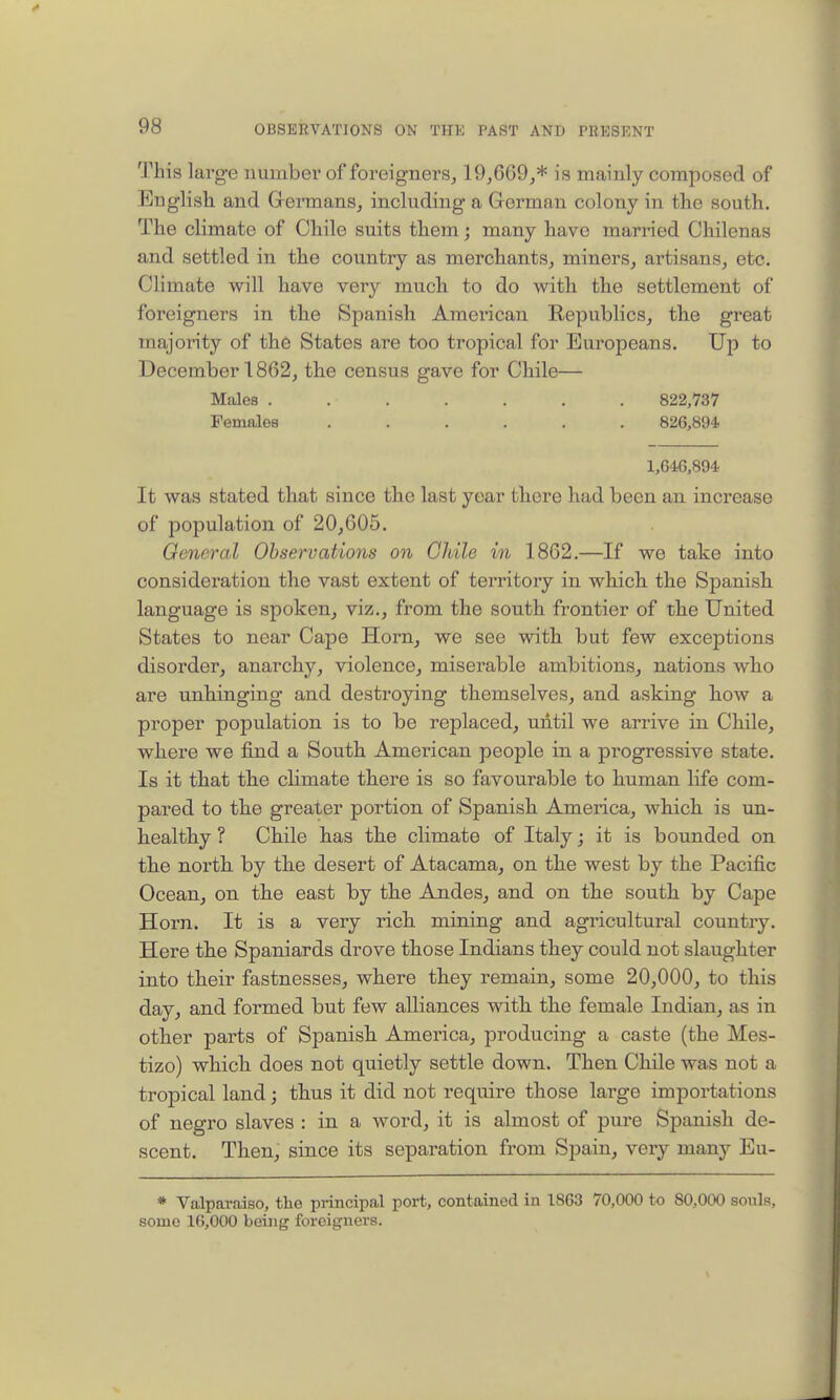 This large number of foreigners^ 19,669,* is mainly composed of English and Gennans, including a Grerman colony in the south. The climate of Chile suits them; many have married Chilenas and settled in the country as merchants, miners, artisans, etc. Climate will have very much to do with the settlement of foreigners in the Spanish American Republics, the great majority of the States are too tropical for Europeans. Up to December 1862, the census gave for Chile— Males ....... 822,737 Females ...... 826,894 1,64,6,894 It was stated that since the last year there had been an increase of population of 20,605, Oeneral Observations on Chile in 1862.—If we take into consideration the vast extent of territory in which the Spanish language is spoken, viz., from the south frontier of the United States to near Cape Horn, we see with but few exceptions disorder, anarchy, violence, miserable ambitions, nations who are unhinging and destroying themselves, and asking how a proper population is to be replaced, until we arrive in Chile, where we find a South American people in a progressive state. Is it that the climate there is so favourable to human life com- pared to the greater portion of Spanish America, which is un- healthy ? Chile has the climate of Italy; it is bounded on the north by the desert of Atacama, on the west by the Pacific Ocean, on the east by the Andes, and on the south by Cape Horn. It is a very rich mining and agricultural country. Here the Spaniards drove those Indians they could not slaughter into their fastnesses, where they remain, some 20,000, to this day, and formed but few alliances with the female Indian, as in other parts of Spanish America, producing a caste (the Mes- tizo) which does not quietly settle down. Then Chile was not a tropical land; thus it did not require those large importations of negro slaves : in a word, it is almost of pure Spanish de- scent. Then, since its sepai-ation from Spain, very many Eu- * Valpav.iiso, the principal port, contained in 1863 70,000 to 80,000 souls, some 16,000 being foreigners.