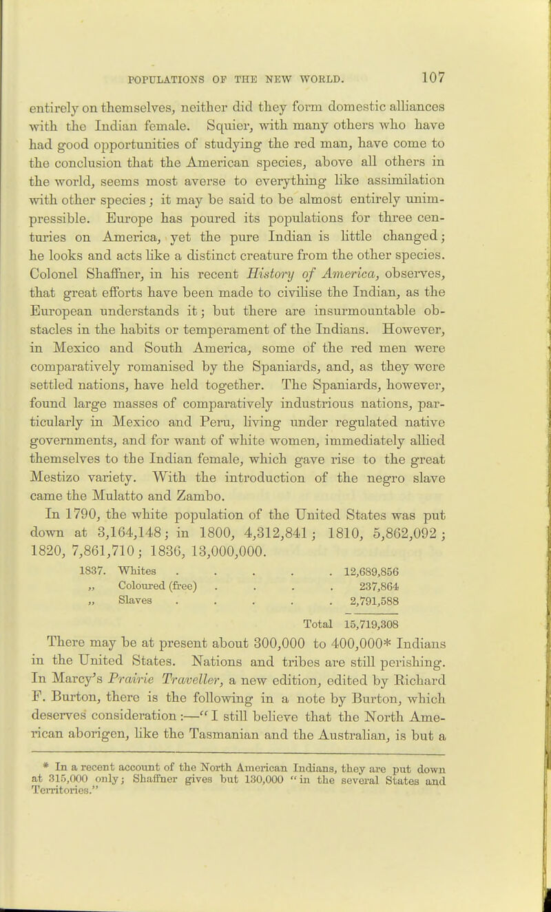 entirely on themselves, neither did they form domestic alliances with the Indian female. Sqnier, with many others who have had good opportunities of studying the red man, have come to the conclusion that the American species, above all others in the world, seems most averse to everything like assimilation with other species; it may be said to be almost entirely unim- pressible. Europe has poured its populations for three cen- turies on America, yet the pure Indian is httle changed; he looks and acts Hke a distinct creature from the other species. Colonel ShafFner, in his recent History of America, observes, that great efforts have been made to civilise the Indian, as the European understands it; but there are insurmountable ob- stacles in the habits or temperament of the Indians. However, in Mexico and South America, some of the red men were comparatively romanised by the Spaniards, and, as they were settled nations, have held together. The Spaniards, howevei, found large masses of comparatively industrious nations, par- ticularly in Mexico and Peru, living under regulated native governments, and for want of white women, immediately allied themselves to the Indian female, which gave rise to the great Mestizo variety. With the introduction of the negro slave came the Mulatto and Zambo. In 1790, the white population of the United States was put down at 3,164,148; in 1800, 4,312,841 ; 1810, 5,862,092 ; 1820, 7,861,710; 183G, 13,000,000. 1837. Whites ..... 12,689,856 „ Coloured (free) .... 237,864 Slaves ..... 2,791,588 Total 15,719,308 There may be at present about 300,000 to 400,000* Indians in the United States. Nations and tribes are still perishing. In Marcy's Prairie Traveller, a new edition, edited by Eichard F. Burton, there is the following in a note by Burton, which deserves consideration :— I stiU believe that the North Ame- rican aborigen, hke the Tasmanian and the Australian, is but a * In a recent account of the North American Indians, they are put down at 315,000 only; Shaffner gives but 130,000 in the several States and Territories.