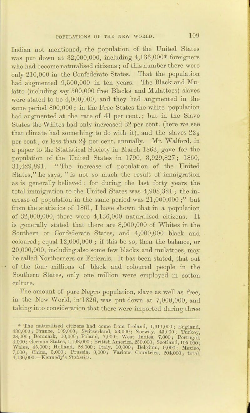 Indian not mentioned, the population of tlie United States was put down at 32,000,000, including 4,136,000* foreig-ners who had become naturalised citizens ; of this number there were only 210,000 in the Confederate States. That the population had augmented 9,600,000 in ten years. The Black and Mu- latto (including say 500,000 free Blacks and Mulattoes) slaves were stated to be 4,000,000, and they had augmented in the same period 800,000; in the Free States the white population had augmented at the rate of 41 per cent.; but in the Slave States the Whites had only increased 32 per cent, (here we see that climate had something to do with it), and the slaves 22^ per cent., or less than 2|- per cent, annually. Mr. Walford, in a paper to the Statistical Society in March 1863, gave for the population of the United States in 1790, 3,929,827; 1860, 31,429,891. The increase of population of the United States, he says,  is not so much the result of immigration as is generally beheved; for during the last forty years the total immigration to the United States was 4,908,321 ; the in- crease of population in the same period was 21,000,000 but from the statistics of 1861, I have shown that in a population of 32,000,000, there were 4,136,000 naturalised citizens. It is generally stated that there are 8,000,000 of Whites in the Southern or Confederate States, and 4,000,000 black and coloured; equal 12,000,000 ; if this be so, then the balance, or 20,000,000, including also some few blacks and mulattoes, may be called Northerners or Federals. It has been stated, that out of the four milhons of black and coloured people in the Southern States, only one million were employed in cotton culture. The amount of pure Negro population, slave as weU as free, in the New World, in 1826, was put down at 7,000,000, and taking into consideration that there were imported during three * The naturalised citizens had come from Ireland, 1,611,000; England, 4-30,()()0; France, lli9,0()0; Switzerland, 53,000; Norway, 43,('00; Tui-key 28,000; Denmark, 10,000; Poland, 7,000; West Indies, 7,000; Portugal' 4,000; Gei-man States, 1,198,000; British America, 250,000; Scotland, 105 000- Wales, 45,000; HoUand, 28,000; Italy, 10,000; Belgium, 9,000; Mexico^ 7,000; Cliina, 5,000; Prussia, 3,000; Various Countries, 204,000; total' 4,136,000—Kennedy's Statistics.