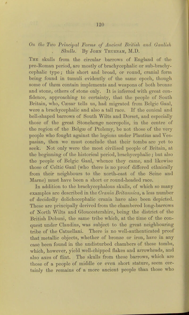 On the T'lvo Principal Forms of Ancient British and Gaulish Shulls. By John Thurnam^ M.D. The skulls from the circular barrows of England of the pre-Roman period^ are mostly of brachycephalic or sub-brach}'-- cef)halic type; this short and broad, or round, cranial form being found in tumuli evidently of the same epoch, though some of thfim contain implements and weapons of both bronze and stone, others of stone only. It is inferred with great con- fidence, approaching to certainty, that the people of South Britain, who, Oassar tells us, had migrated from Belgic Gaul, were a brachy cephalic and also a tall race. If the conical and bell-shaped barrows of South Wilts and Dorset, and especially those of the great Stonehenge necropolis, in the centre of the region of the Belgge of Ptolemy, be not those of the very people who fought against the legions under Plautius and Ves- pasian, then we must conclude that their tombs are yet to seek. Not only were the most civilised people of Britain, at the beginning of the historical period, bi'achycephalic; but also the people of Belgic Gaul, whence they came, and likewise those of Celtic Gaul (who there is no proof diflFered ethnically from their neighbours to the north-east of the Seine and Marne) must have been a short or round-headed race. In addition to the brachycephalous skulls, of which so many examples are described in the Crania Britannica, a less number of decidedly dolichocephalic crania have also been depicted. These are principally derived from the chambered long-barrows of North Wilts and Gloucestershire, being the district of the British Dobuni, the same tribe which, at the time of the con- quest under Claudius, was subject to the great neighbouring tribe of the Catuellani. There is no well-authenticated proof that metallic objects, whether of bronze or iron, have in any case been found in the undisturbed chambers of these tombs, which, however, yield well-chipped flakes and arrowheads, and also axes of flint. The skuUs from these barrows, which are those of a people of middle or even short stature, seem cer- tainly the remains of a more ancient people than those who