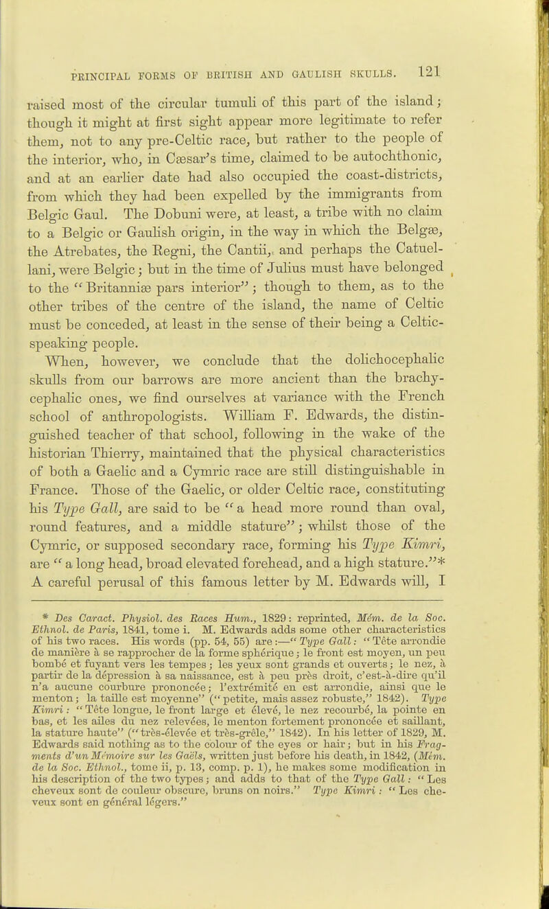 raised most of the circular tumuli of this part of the island; though it might at first sight appear more legitimate to refer themj not to any pre-Celtic race, but rather to the people of the interior, who, in CjBsar's time, claimed to be autochthonic, and at an earHer date had also occupied the coast-districts, from which they had been expeUed by the immigrants from Belgic G-aul. The Dobuni were, at least, a tribe with no claim to a Belgic or Gauhsh origin, in the way in which the Belgas, the Atrebates, the Eegni, the Oantii,, and perhaps the Catuel- lani, were Belgic; but in the time of Juhus must have belonged _ to the  Britannise pars interior; though to them, as to the other tribes of the centre of the island, the name of Celtic must be conceded, at least in the sense of their being a Celtic- speaking people. When, however, we conclude that the dolichocephalic skuUs from our barrows are more ancient than the brachy- cephalic ones, we find ourselves at variance with the French school of anthropologists. William F. Edwards, the distin- guished teacher of that school, following in the wake of the historian Thierry, maintained that the physical characteristics of both a GaeKc and a Cymric race are still distinguishable in France. Those of the Gaehc, or older Celtic race, constituting his Type Gall, are said to be  a head more round than oval, round features, and a middle stature; whilst those of the Cymric, or supposed secondary race, forming his Type Kimri, are  a long head, broad elevated forehead, and a high stature.* A careful perusal of this famous letter by M. Edwards wiU, I * Des Caract. Physiol, des Races Hum., 1829: reprinted, M4m. de la Soc. Ethnol. de Paris, 1841, tome i. M. Edwards adds some other characteristics of his two races. His words (pp. 54, 55) are :— Type Gall:  Tete Eu-rondie de maniere a se rapprocher de la forme spherique; le front est moyen, un pen bombe et fuyant vers les tempes ; les yeiix sont grands et ouverts; le nez, h partir de la depression a sa naissance, est a pen pres droit, c'est-ii-dire qu'il n'a aucune courbure prononcce; I'extremito en est arrondie, ainsi que le mentonj la taOle est moyenne (petite, mais assez robuste, 1842). Type Kimri:  Tete longue, le front large et eleve, le nez recourbe, la pointe en bas, et les aUes du nez relevees, le menton fortement prononcee et saillant, la stature haute ( tros-elevde et trfes-grele, 1842). In his letter of 1829, M. Edwards said nothing as to the colour of the eyes or hair; but in his Frag- ments d'un Memoire sur les Gaels, written just before his death, in 1842, {Mem. de la Soc. Ethnol., tome ii, p. 13, comp. p. 1), he makes some modification in his description of the two types; and adds to that of the Type Gall:  Les cheveux sont de coiileur obscure, bruns on noirs. Type Kimri :  Les che- veux sont en general Idgers.