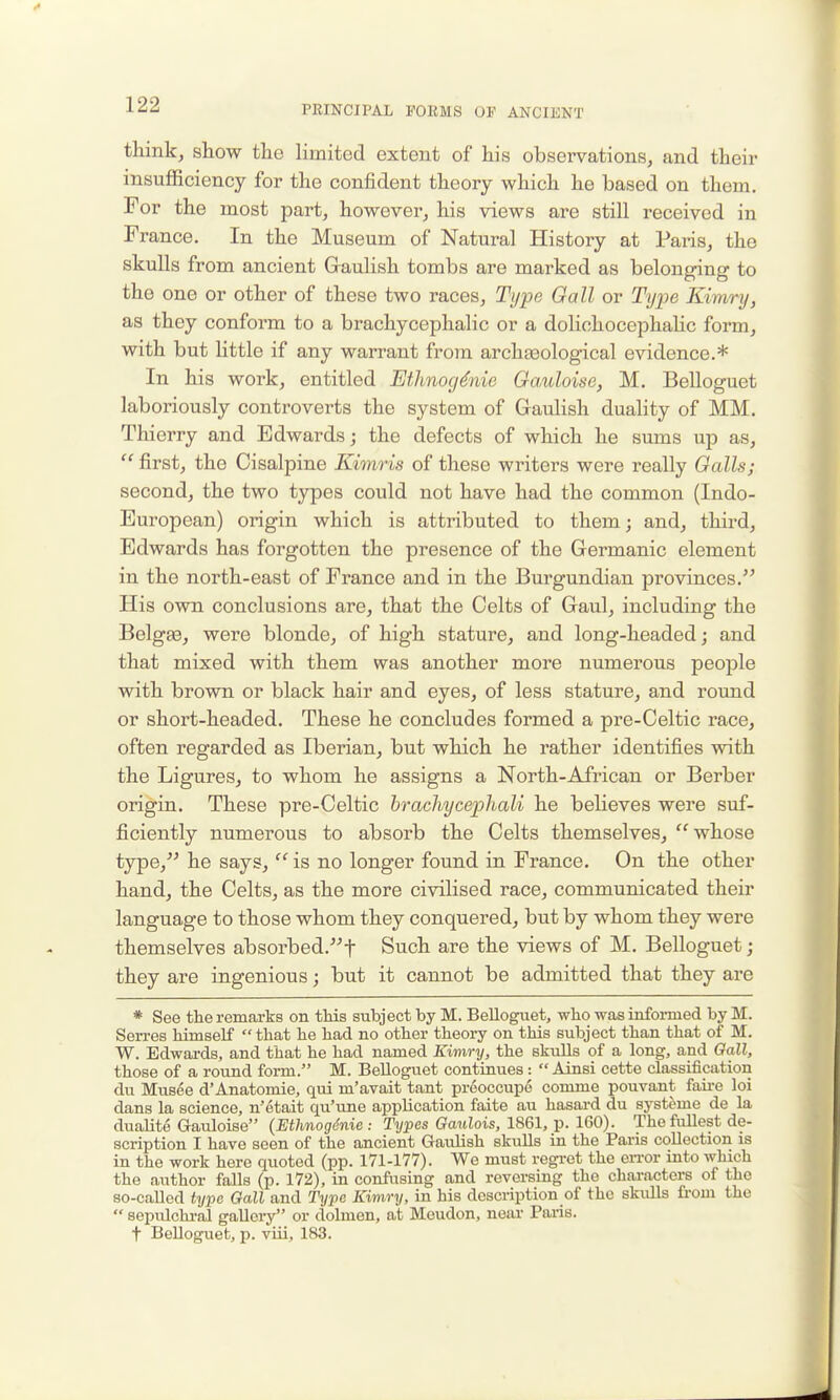 think, show the limited extent of his observations, and their insufficiency for the confident theory which he based on them. For the most part, however, his views are still received in France. In the Museum of Natural History at Paris, the skulls from ancient Graulish tombs are marked as belonging to the one or other of these two races, Type Gall or Type Kimry, as they conform to a brachycephalic or a dolichocephahc form, with but little if any warrant from archaaological evidence.* In his work, entitled Etlmocj4nie Gauloise, M. Belloguet laboriously controverts the system of Gaulish duality of MM. Thierry and Edwards; the defects of which he smns up as,  first, the Cisalpine Kimris of these writers were really Galls; second, the two t3rpes could not have had the common (Indo- European) origin which is attributed to them; and, third, Edwards has forgotten the presence of the Germanic element in the north-east of France and in the Burgundian provinces. His own conclusions are, that the Celts of Gaul, including the Belgae, were blonde, of high stature, and long-headed; and that mixed with them was another more numerous people with brown or black hair and eyes, of less stature, and round or short-headed. These he concludes formed a pre-Celtic race, often regarded as Iberian, but which he rather identifies with the Ligures, to whom he assigns a North-African or Berber origin. These pre-Celtic brachycephali he believes were suf- ficiently numerous to absorb the Celts themselves, whose type, he says,  is no longer found in France. On the other hand, the Celts, as the more civilised race, communicated their language to those whom they conquered, but by whom they were themselves absorbed.t Such are the views of M. Belloguet; they are ingenious; but it cannot be admitted that they are * See the remarks on this subject by M. Belloguet, who was informed by M. Sen-es himself that he had no other theory on this subject than that of M. W. Edwards, and that he had named Kimry, the skulls of a long, and Gall, those of a round form. M. Belloguet continues:  Ainsi cette classification du Musee d'Anatomie, qui m'avait tant preoccupe comme pouvant faii-e loi dans la science, n'etait qu'une application faite au hasard du syst^me de la dualite Gauloise (Ethnogdnic : Types Gaulois, 1861, p. 160). The fullest de- scription I have seen of the ancient Gaulish skulls in the Paris collection is in the work here quoted (pp. 171-177). We must regret the eiTor into which the author falls (p. 172), in confusing and reversing the characters of the so-called type Gall and Type Kimry, in his description of the skulls from the  sepulchi-al gallery or dolmen, at Meudon, near Paris. t Belloguet, p. viii, 183.