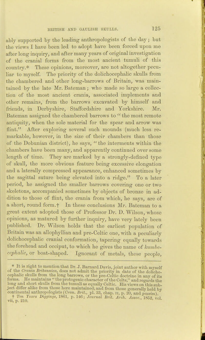 ably supported by tbe leading anthropologists of the day; but the views I have been led to adopt have been forced upon me after long inquiry^ and after many years of original investigation of the cranial forms from the most ancient tumuli of this country.* These opinions, moreover, are not altogether pecu- liar to myself. The priority of the dolichocephalic skulls from the chambered and other long-barrows of Britain, was main- tained by the late Mr. Bateman; who made so large a collec- tion of the most ancient crania, associated implements and other remains, from the barrows excavated by himself and friends, in Derbyshire, Staffordshire and Yorkshire. Mr. Bateman assigned the chambered barrows to  the most remote antiquity, when the sole material for the spear and arrow was flint. After exploring several such mounds (much less re- markable, however, in the size of their chambers than those of the Dobunian district), he says, the interments within the chambers have been many, and apparently continued over some length of time. They are marked by a strongly-defined type of skull, the more obvious feature being excessive elongation and a laterally compressed appearance, enhanced sometimes by the sagittal suture being elevated into a ridge. To a later period, he assigned the smaller barrows covering one or two skeletons, accompanied sometimes by objects of bronze in ad- dition to those of flint, the crania from which, he says, are of a short, round form.f In these conclusions Mr. Bateman to a great extent adopted those of Professor Dr. D. Wilson, whose opinions, as matured by further inquiry, have very lately been published. Dr. Wilson holds that the earliest population of Britain was an allophyllian and pre-Celtic one, with a pecuharly dolichocephalic cranial conformation, tapering equally towards the forehead and occiput, to which he gives the name of humhe- cephalic, or boat-shaped. Ignorant of metals, these people, * It is right to mention that Dr. J. Barnai-d Davis, joint author with myself of the Crania Britannica, does not admit the priority in date of the dolicho- cephalic skiiUs from the long ban-ows, or the pre-Celtic doctrine in any of its forms. He maintains  the protogenic character of the Celts, and regards the long and short skulls from the tumuli as equally Celtic. His views on this sub- ject differ alike from those here maintained; and fi-om those generally held by continental anthropologists (Cran. Brit., pi. 33, chap, ii, p. 20, and passim) t Ten Years Diggings, 1861, p. 146; Journal Brit. Arch. Assoc., 1852 vol vii, p. 210. '