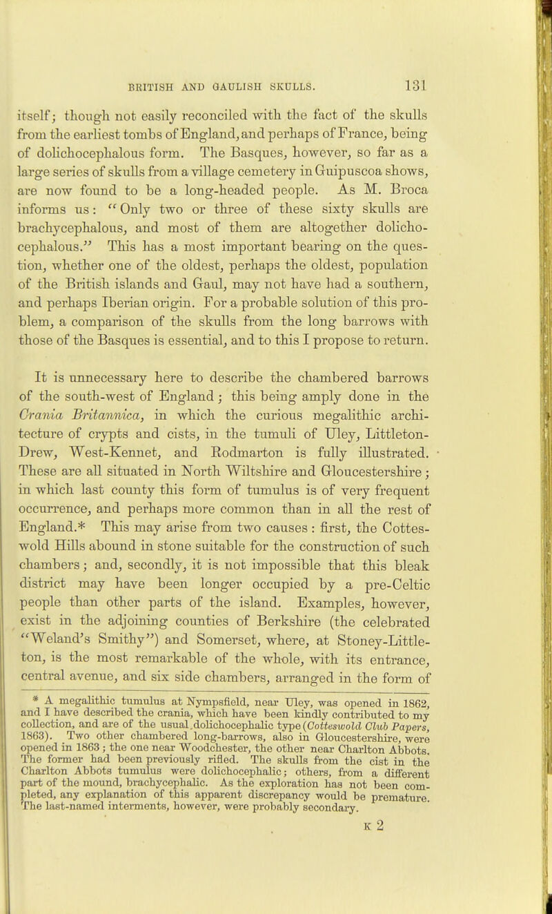 itself; though not easily reconciled with the fact of the skulls from the earliest tombs of England, and perhaps of France, being of dolichocephalous form. The Basques, however, so far as a large series of skulls from a village cemetery in Guipuscoa shows, are now found to be a long-headed people. As M. Broca informs us:  Only two or three of these sixty skulls are brachycephalous, and most of them are altogether dolicho- cephalous. This has a most important bearing on the ques- tion, whether one of the oldest, perhaps the oldest, population of the British islands and Gaul, may not have had a southern, and perhaps Iberian origin. For a probable solution of this pro- blem, a comparison of the skulls from the long barrows with those of the Basques is essential, and to this I propose to return. It is unnecessary here to describe the chambered barrows of the south-west of England; this being amply done in the Crania Britannica, in which the curious megalithic archi- tecture of crypts and cists, in the tumuli of Uley, Littleton- Drew, West-Kennet, and Eodmarton is fully illustrated. These are all situated in North Wiltshire and Gloucestershire; in which last county this form of tumulus is of very frequent occurrence, and perhaps more common than in all the rest of England.* This may arise from two causes: first, the Cottes- wold Hills abound in stone suitable for the construction of such chambers; and, secondly, it is not impossible that this bleak district may have been longer occupied by a pre-Celtic people than other parts of the island. Examples, however, exist in the adjoining counties of Berkshire (the celebrated Weland's Smithy) and Somerset, where, at Stoney-Little- ton, is the most remarkable of the whole, with its entrance, central avenue, and six side chambers, arranged in the form of * A megalithic tumulus at Nympsfield, near TJley, was opened in 1862, and I have described the crania, which have been Idiidly contributed to my collection, and ai-e of the usual.dolichocephalic type(Cotteswold Club Papers, 1863). Two other chambered long-barrows, also in Gloucestershire, were opened in 1863 ; the one near Woodchester, the other near Charlton Abbots. The former had been previously rifled. The skulls from the cist in the Charlton Abbots tumulus were dolichocephalic; others, from a different part of the moimd, brachycephalic. As the exploration has not been com- pleted, any explanation of this apparent discrepancy would be premature. The last-named interments, however, were probably secondai-y. IC 2