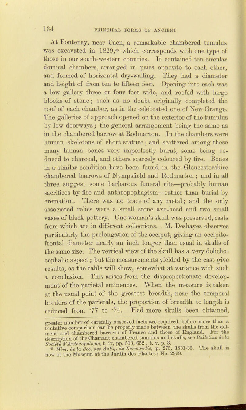 At Fontenay, near Caen, a remarkable chambered tumulus was excavated in 1829,* wiiicli corresponds with one type of those in our south-western counties. It contained ten cii-cular domical chambers, arranged in pairs opposite to each other, and formed of horizontal dry-walling. They had a diameter and height of from ten to fifteen feet. Opening into each was a low gallery three or four feet wide, and roofed with large blocks of stone; such as no doubt originally completed the roof of each chamber, as in the celebrated one of New Grange. The galleries of approach opened on the exterior of the tumulus by low doorways; the general arrangement being the same as in the chambered barrow at Eodmarton. In the chambers were human skeletons of short stature; and scattered among these many human bones very imperfectly burnt, some being re- duced to charcoal, and others scarcely coloured by fire. Bones in a similar condition have been found in the Gloucestershire chambered barrows of Nympsfield and Rodmarton; and in all three suggest some barbarous funeral rite—probably human sacrifices by fire and anthropophagism—rather than burial by cremation. There was no trace of any metal; and the only associated reHcs were a small stone axe-head and two small vases of black pottery. One woman^s skull was preserved, casts from which are in difierent collections. M. Deshayes observes particularly the prolongation of the occiput, giving an occipito- frontal diameter nearly an inch longer than usual in skulls of the same size. The vertical view of the skuU has a very dohcho- cephalic aspect; but the measurements yielded by the cast give results, as the table will show, somewhat at vai'iance with such a conclusion. This arises from the disproportionate develop- ment of the parietal eminences. When the measure is taken at the usual point of the greatest breadth, near the temporal borders of the parietals, the proportion of breadth to length is reduced from '77 to •74. Had more skulls been obtained, greater number of carefully observed facts are reqwed, before more than a tentative compaiison can be properly made between the skuUs fi-om the dol- mens and chambered barrows of France and those of England. For the description of the Chamant chambered tumulus and skulls, see Bulletins dc la Societe d'Anthropologie, t. iv, pp. 513, 652; t. v, p. 3. * Mim. de la Soc. des Antiq. de Normandie, p. 275, 1831-33. The skuU is now at the Museum at the Jardin des Plantos; No. 2998.
