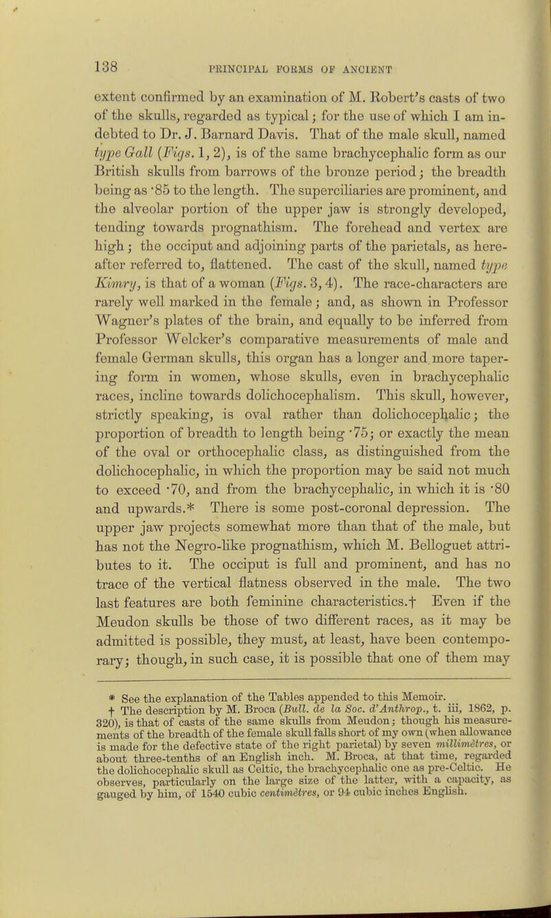 extent confirmed by an examination of M. Robert's casts of two of the skulls, regarded as typical; for tbe use of which I am in- debted to Dr. J. Barnard Davis. That of the male skull, named type Gall {Figs. 1, 2), is of the same brachycephalic form as our British skulls from barrows of the bronze period; the breadth being as '85 to the length. The superciliaries are prominent, and the alveolar portion of the upper jaw is strongly developed, tending towards prognathism. The forehead and vertex are high ; the occiput and adjoining parts of the parietals, as here- after referred to, flattened. The cast of the skull, named tyjjo Kimry, is that of a woman {Figs. 8,4). The race-characters are rarely well marked in the female; and, as shown in Professor Wagner's plates of the brain, and equally to be inferred from Professor Welcker's comparative measurements of male and female German skulls, this organ has a longer and. more taper- ing forai in women, whose skulls, even in brachycephalic races, incline towards dolichocephalism. This skull, however, strictly speaking, is oval rather than dolichocephalic; the proportion of breadth to length being 75; or exactly the mean of the oval or orthocephalic class, as distinguished from the dolichocephaHc, in which the propoi-tion may be said not much to exceed 70, and from the brachycephalic, in which it is '80 and upwards.* There is some post-coronal depression. The upper jaw projects somewhat more than that of the male, but has not the Negro-like prognathism, which M. Belloguet attri- butes to it. The occiput is full and prominent, and has no trace of the vertical flatness observed in the male. The two last features are both feminine characteristics.f Even if the Meudon skulls be those of two diSerent races, as it may be admitted is possible, they must, at least, have been contempo- rary; though, in such case, it is possible that one of them may * See the explanation of the Tables appended to this Memoir. f The description by M. Broca {Bull, de la Soc. d'Anthrop., t. iii, 1862, p. 320), is that of casts of the same skuUs from Meudon; though his measure- ments of the breadth of the female skull faEs short of my own (when allowance is made for the defective state of the right parietal) by seven millimetres, or about three-tenths of an English inch. M. Broca, at that time, regai-ded the dolichocephalic skull as Celtic, the brachycephalic one as pre-Celtic. He observes, particularly on the large size of the latter, with a capacity, as gauged by him, of 1540 cubic centi/)nctres, or 9i cubic inches English.