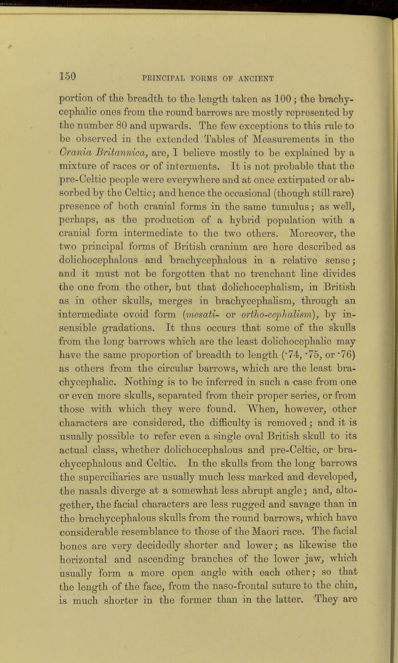 portion of the breadth to the length taken as 100; the brachy- cephalic ones from the round barrows are mostly represented by the number 80 and upwards. The few exceptions to tliis mle to be observed in the extended Tables of Measurements in the Crania Britannica, are, I believe mostly to be explained by a mixture of races or of interments. It is not probable that the pre-Celtic people were everywhere and at once extirpated or ab- sorbed by the Celtic; and hence the occasional (though still rare) presence of both cranial forms in the same tumulus; as well, perhaps, as the production of a hybrid population with a cranial form intermediate to the two others. Moi-eover, the two princijDal forms of British cranium are here described as dolichocephalous and brachycephalous in a relative sense; and it must not be forgotten that no trenchant line divides the one from the other, but that dolichocephalism, in British as in other skulls, merges in brachycephahsm, through an intermediate ovoid form {mesati- or ortho-cephalism), by in- sensible gradations. It thus occurs that some of the skulls from the long barrows which are the least dolichocephalic may have the same proportion of breadth to length (74, 75, or '76) as others from the circular barrows, which are the least bra- chycephalic. Nothing is to be inferred in such a case from one or even more skulls, separated from their proper series, or from those with which they were found. When, however, other characters are considered, the difficulty is removed; and it is usually possible to refer even a single oval British skull to its actual class, whether dolichocephalous and pre-Celtic, or bra- chycephalous and Celtic. In the skuUs from the long barrows the superciliaries are usually much less marked and developed, the nasals diverge at a somewhat less abrupt angle; and, alto- gether, the facial characters are less rugged and savage than in the brachycephalous skulls from the round barrows, which have considerable resemblance to those of the Maori race. The facial bones are very decidedly shorter and lower; as likewise the horizontal and ascending branches of the lower jaw, which usually form a more open angle with each other; so that the length of the face, from the naso-frontal sutm-e to the chin, is much shorter in the former than in the latter. They are