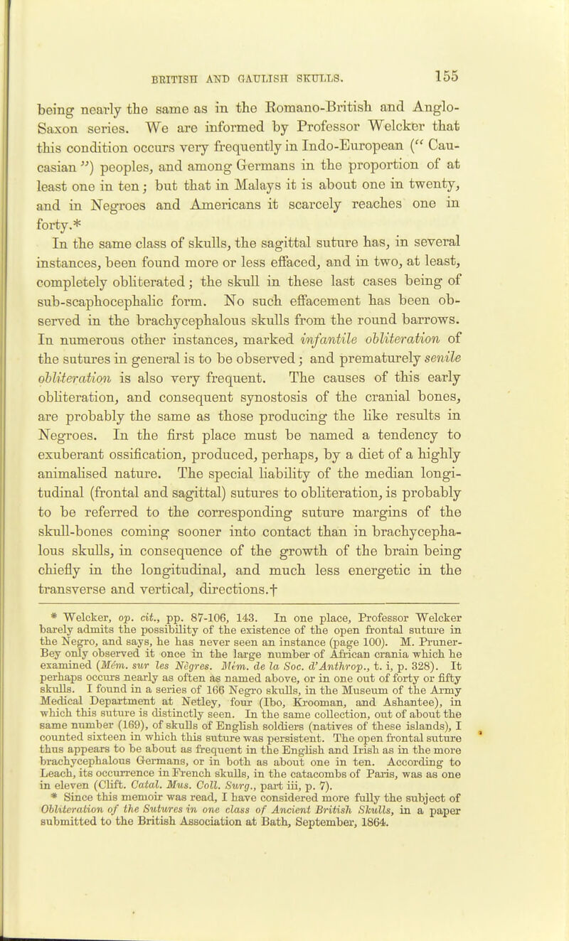 being nearly the same as in the Eomano-British and Anglo- Saxon series. We are informed by Professor Welcker that this condition occurs very frequently in Indo-European ( Cau- casian ) peoples, and among Germans in the proportion of at least one in ten; but that in Malays it is about one in twenty, and in Negroes and Americans it scarcely reaches one in forty.* In the same class of skulls, the sagittal suture has, in several instances, been found more or less effaced, and in two, at least, completely obliterated; the skull in these last cases being of sub-scaphocephahc form. No such effacement has been ob- served in the brachycephalous skulls from the round barrows. In numerous other instances, marked infantile ohliteration of the sutures in general is to be observed; and prematurely senile ohliteration is also very frequent. The causes of this early obliteration, and consequent synostosis of the cranial bones, are probably the same as those producing the like results in Negroes. In the first place must be named a tendency to exuberant ossification, produced, perhaps, by a diet of a highly animaHsed nature. The special liability of the median longi- tudinal (frontal and sagittal) sutures to obliteration, is probably to be referred to the corresponding suture margins of the skull-bones coming sooner into contact than in brachycepha- lous skuUs, in consequence of the growth, of the brain being chiefly in the longitudinal, and much less energetic in the transverse and vertical, directions.f * Welcker, op. cit., pp. 87-106, 143. In one place. Professor Welcker barely admits the possibility of the existence of the open frontal sntui'e in the Negro, and says, he has never seen an instance (page 100). M. Pruner- Bey only observed it once in the large number of Afi-ican crania which he examined (Jlf(?m. sur les Negres. Mem. de la Soc. d'Anthrop., t. i, p. 328). It perhaps occurs nearly as often as named above, or in one out of forty or fifty skulls. I found in a series of 166 Negro skulls, in the Museum of the Ai-my Medical Department at Netley, four (Ibo, Krooman, and Ashantee), in which this suture is distinctly seen. In the same collection, out of about the same nuniber (169), of skuUs of English soldiers (natives of these islands), I counted sixteen in which this suture was persistent. The open frontal suture thus appears to be about as frequent in the English and Irish as in the more brachycephalous Germans, or in both as about one in ten. According to Leach, its occurrence in French skulls, in the catacombs of Paris, was as one in eleven (CUft. Catal. Mus. Coll. Surg., pai-t iii, p. 7). * Since this memoir was read, I have considered more fully the subject of Obliteration of the Sutures in one class of Ancient British Slculls, in a paper submitted to the British Association at Bath, September, 1864.