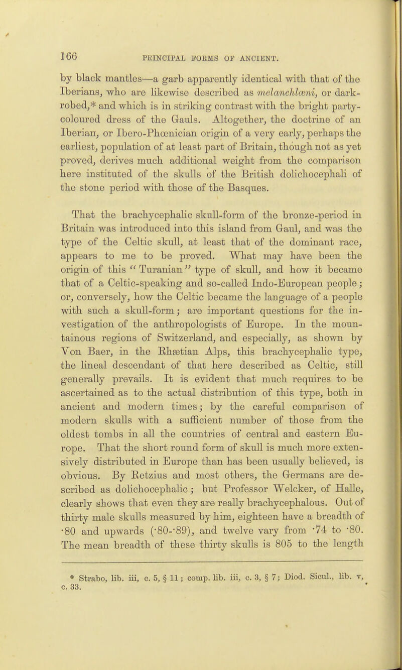 16(3 by black mantles—a garb apparently identical with tbat of tlie Iberians, who are likewise described as melanchlwni, or dark- robed,* and which, is in striking contrast with the bright party- coloured dress of the Gauls. Altogether, the doctrine of an Iberian, or Ibero-Phoenician origin of a very early, perhaps the earliest, population of at least part of Britain, though not as yet proved, derives much additional weight from the comparison here instituted of the skulls of the British dolichocephali of the stone period with those of the Basques. That the brachycephalic skull-form of the bronze-period in Britain was introduced into this island from Gaul, and was the type of the Celtic skull, at least that of the dominant race, appears to me to be proved. What may have been the origin of this  Turanian type of skull, and how it became that of a Celtic-speaking and so-called Indo-European people; or, conversely, how the Celtic became the language of a people with such a skull-form; are important questions for the in- vestigation of the anthropologists of Europe. In the moun- tainous regions of Switzerland, and especially, as shown by Von Baer, in the Rhtetian Alps, this brachycephalic type, the lineal descendant of that here described as Celtic, stiU generally prevails. It is evident that much requires to be ascertained as to the actual distribution of this type, both in ancient and modei-n times; by the careful comparison of modern skuUs with a sufficient number of those from the oldest tombs in all the countries of central and eastern Eu- rope. That the short round form of skull is much more exten- sively distributed in Europe than has been usually believed, is obvious. By Retzius and most others, the Germans are de- scribed as dolichocephalic; but Professor Welcker, of HaUe, clearly shows that even they are really brachycephalous. Out of thirty male skuUs measured by him, eighteen have a breadth of •80 and upwards (SO-'SO), and twelve vary from '74 to •80. The mean breadth of these thirty skulls is 805 to the length * Strabo, lib. iii, c. 5, § 11; comp. lib. iii, c. 3, § 7; Diod. Sicul., lib. v, c. 33.