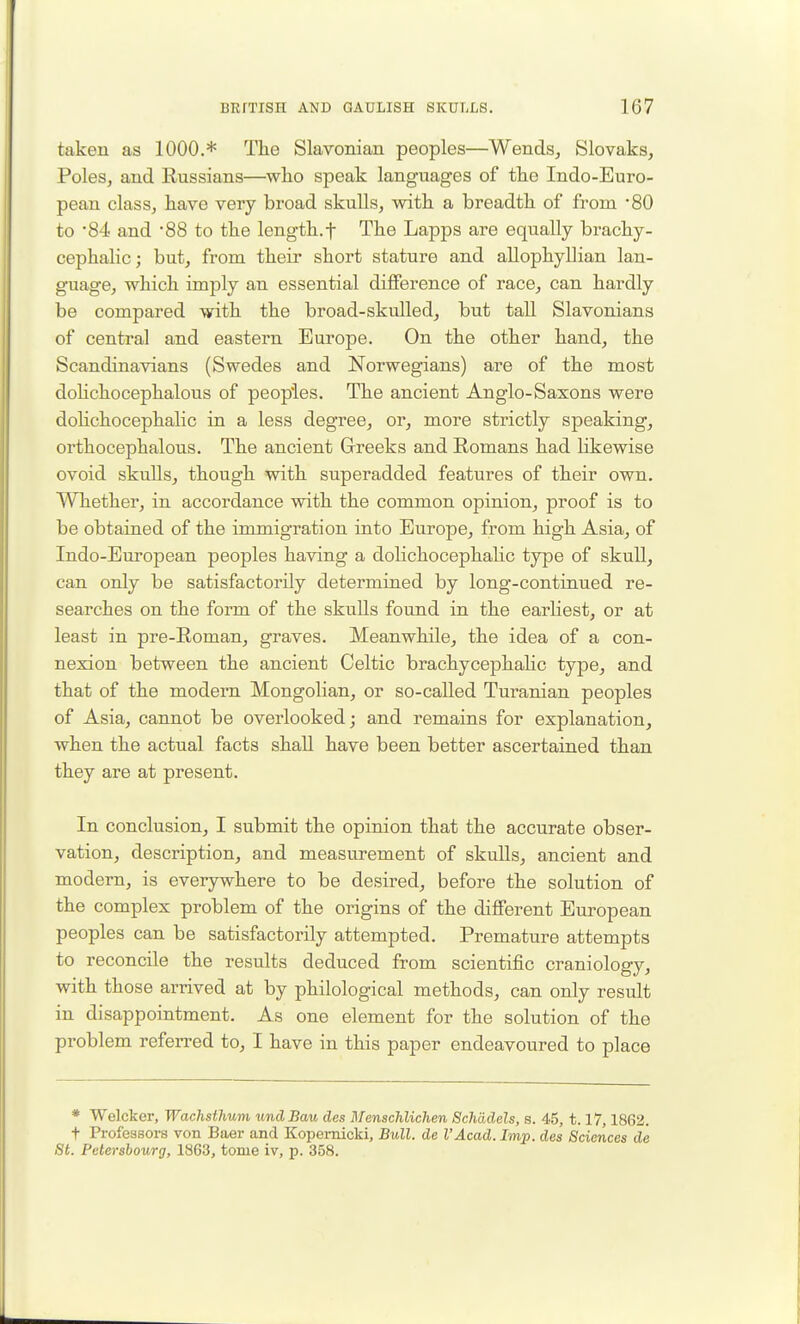 taken as 1000.* The Slavonian peoples—Wends^ Slovaks, Poles, and Eussians—who speak languages of the Indo-Euro- pean class, have very broad skulls, with a breadth of from '80 to '84 and 88 to the length.f The Lapps are equally brachy- cephalic; but, from their short stature and allophyllian lan- guage, which imply an essential difference of race, can hardly be compared with the broad-skulled, but tall Slavonians of central and eastern Europe. On the other hand, the Scandinavians (Swedes and Norwegians) are of the most doHchocephalous of peoples. The ancient Anglo-Saxons were dolichocephalic in a less degree, or, more strictly speaking, orthocephalous. The ancient Greeks and Romans had likewise ovoid skulls, though with superadded features of their own. Whether, in accordance with the common opinion, proof is to be obtained of the immigration into Europe, from high Asia, of Indo-European peoples having a doHchocephalic type of skull, can only be satisfactorily determined by long-continued re- searches on the form of the skulls found in the earKest, or at least in pre-Roman, graves. Meanwhile, the idea of a con- nexion between the ancient Celtic brachycephahc type, and that of the modem Mongolian, or so-called Turanian peoples of Asia, cannot be overlooked; and remains for explanation, when the actual facts shaU have been better ascertained than they are at present. In conclusion, I submit the opinion that the accurate obser- vation, description, and measurement of skuUs, ancient and modern, is everywhere to be desired, before the solution of the complex problem of the origins of the different European peoples can be satisfactorily attempted. Premature attempts to reconcile the results deduced from scientific craniology, with those arrived at by philological methods, can only result in disappointment. As one element for the solution of the problem referred to, I have in this paper endeavoured to place * Welcker, Wachsthum undBau des Menschlichen Schddels, a. 45, 1.17,1862. t Professors von Baer and Kopemicki, Bull, de I'Acad. Imp. des Sciences de St. Petersbourg, 1863, tome iv, p. 358.